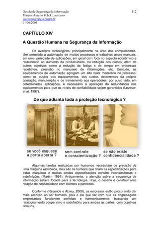 Gestão de Segurança da Informação                                        112
Marcos Aurelio Pchek Laureano
laureano@ppgia.pucpr.br
01/06/2005


CAPÍTULO XIV

A Questão Humana na Segurança da Informação
        Os avanços tecnológicos, principalmente na área dos computadores,
têm permitido a automação de muitos processos e trabalhos antes manuais,
em uma variedade de aplicações, em geral com foco no aspecto econômico e
relacionado ao aumento da produtividade, na redução dos custos, além de
outros objetivos como a redução da fadiga e de tempo em processos
repetitivos, precisão no manuseio de informações, etc. Contudo, os
equipamentos de automação agregam um alto valor monetário no processo,
como os custos dos equipamentos, dos custos decorrentes da própria
operação, manutenção e de treinamento aos operadores; por outro lado, em
determinadas aplicações, é necessário à aplicação da redundância nos
equipamentos para que os níveis de confiabilidade sejam garantidos (Leveson
et al, 1997).

       De que adianta toda a proteção tecnológica ?




       Algumas tarefas realizadas por humanos necessitam de precisão de
uma máquina eletrônica, mas são os homens que criam as especificações para
estas máquinas e muitas destas especificações contêm inconsistências e
indefinições (Martin, 1991). Antigamente, a atenção sobre a segurança da
informação estava focada para a tecnologia. Hoje, o desafio é construir uma
relação de confiabilidade com clientes e parceiros.

       Conforme (Rezende e Abreu, 2000), as empresas estão procurando dar
mais atenção ao ser humano, pois é ele que faz com que as engrenagens
empresariais funcionem perfeitas e harmonicamente, buscando um
relacionamento cooperativo e satisfatório para ambas as partes, com objetivos
comuns.
 
