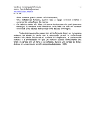 Gestão de Segurança da Informação                                         115
Marcos Aurelio Pchek Laureano
laureano@ppgia.pucpr.br
01/06/2005

    altere somente quando o caso raríssimo ocorrer;
•   Uma metodologia funciona, quando toda a equipe conhece, entende e
    compreende o significado da mesma;
•   Os melhores testes são feitos por outros técnicos que não participaram na
    confecção do software. Mais importante, os técnicos que realizam os testes
    conhecem tanto da área de negócios como da área tecnológica;

       Todas informações (ou quase) têm a interferência de um ser humano no
processo ou tecnologia, neste caso é necessário garantir a confiabilidade
humana nas partes envolvidas.No contexto da engenharia, a confiabilidade
humana é a probabilidade de que um humano execute corretamente uma
tarefa designada em um tempo especificado, durante um período de tempo
definido em um ambiente também especificado (Lasala, 1998).
 