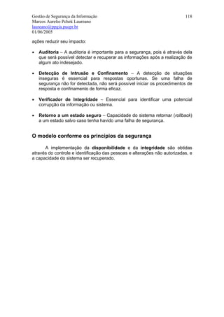 Gestão de Segurança da Informação                                          118
Marcos Aurelio Pchek Laureano
laureano@ppgia.pucpr.br
01/06/2005

ações reduzir seu impacto:

•   Auditoria – A auditoria é importante para a segurança, pois é através dela
    que será possível detectar e recuperar as informações após a realização de
    algum ato indesejado.

•   Detecção de Intrusão e Confinamento – A detecção de situações
    inseguras é essencial para respostas oportunas. Se uma falha de
    segurança não for detectada, não será possível iniciar os procedimentos de
    resposta e confinamento de forma eficaz.

•   Verificador de Integridade – Essencial para identificar uma potencial
    corrupção da informação ou sistema.

•   Retorno a um estado seguro – Capacidade do sistema retornar (rollback)
    a um estado salvo caso tenha havido uma falha de segurança.


O modelo conforme os princípios da segurança

      A implementação da disponibilidade e da integridade são obtidas
através do controle e identificação das pessoas e alterações não autorizadas, e
a capacidade do sistema ser recuperado.
 