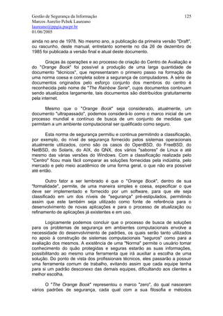 Gestão de Segurança da Informação                                         125
Marcos Aurelio Pchek Laureano
laureano@ppgia.pucpr.br
01/06/2005

ainda no ano de 1978. No mesmo ano, a publicação da primeira versão "Draft",
ou rascunho, deste manual, entretanto somente no dia 26 de dezembro de
1985 foi publicada a versão final e atual deste documento.

       Graças às operações e ao processo de criação do Centro de Avaliação e
do "Orange Book" foi possível a produção de uma larga quantidade de
documento "técnicos", que representaram o primeiro passo na formação de
uma norma coesa e completa sobre a segurança de computadores. A série de
documentos originados pelo esforço conjunto dos membros do centro é
reconhecida pelo nome de "The Rainbow Serie", cujos documentos continuam
sendo atualizados largamente, tais documentos são distribuídos gratuitamente
pela internet.

      Mesmo que o "Orange Book" seja considerado, atualmente, um
documento "ultrapassado", podemos considerá-lo como o marco inicial de um
processo mundial e contínuo de busca de um conjunto de medidas que
permitam a um ambiente computacional ser qualificado como seguro.

       Esta norma de segurança permitiu e continua permitindo a classificação,
por exemplo, do nível de segurança fornecido pelos sistemas operacionais
atualmente utilizados, como são os casos do OpenBSD, do FreeBSD, do
NetBSD, do Solaris, do AIX, do QNX, dos vários "sabores" de Linux e até
mesmo das várias versões do Windows. Com a classificação realizada pelo
"Centro" ficou mais fácil comparar as soluções fornecidas pela indústria, pelo
mercado e pelo meio acadêmico de uma forma geral, o que não era possível
até então.

        Outro fator a ser lembrado é que o "Orange Book", dentro de sua
"formalidade", permite, de uma maneira simples e coesa, especificar o que
deve ser implementado e fornecido por um software, para que ele seja
classificado em um dos níveis de "segurança" pré-estipulados, permitindo
assim que este também seja utilizado como fonte de referência para o
desenvolvimento de novas aplicações e para o processo de atualização ou
refinamento de aplicações já existentes e em uso.

       Logicamente podemos concluir que o processo de busca de soluções
para os problemas de segurança em ambientes computacionais envolve a
necessidade do desenvolvimento de padrões, os quais serão tanto utilizados
no apoio à construção de sistemas computacionais "seguros" como para a
avaliação dos mesmos. A existência de uma "Norma" permite o usuário tomar
conhecimento do quão protegidas e seguras estarão as suas informações,
possibilitando ao mesmo uma ferramenta que irá auxiliar a escolha de uma
solução. Do ponto de vista dos profissionais técnicos, eles passarão a possuir
uma ferramenta comum de trabalho, evitando assim que cada equipe tenha
para si um padrão desconexo das demais equipes, dificultando aos clientes a
melhor escolha.

      O "The Orange Book" representou o marco "zero", do qual nasceram
vários padrões de segurança, cada qual com a sua filosofia e métodos
 