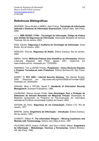 Gestão de Segurança da Informação                                     130
Marcos Aurelio Pchek Laureano
laureano@ppgia.pucpr.br
01/06/2005


Referências Bibliográficas
REZENDE, Denis Alcides e ABREU, Aline França. Tecnologia da Informação
Aplicada a Sistemas de Informação Empresariais. Editora Atlas. São Paulo,
2000.

-------. NBR ISO/IEC 17799 – Tecnologia da Informação. Código de Prática
para Gestão da Segurança da Informação. Associação Brasileira de Normas
Técnicas. Rio de Janeiro, 2003.

DIAS, Cláudia. Segurança e Auditoria da Tecnologia da Informação. Axcel
Books. Rio de Janeiro, 2000.

WADLOW, Thomas. Segurança de Redes. Editora Campus. Rio de Janeiro,
2000.

ABREU, Dimitri. Melhores Práticas para Classificar as Informações. Módulo
e-Security Magazine. São Paulo, agosto 2001. Disponível em
www.modulo.com.br. Acessado em: 17/03/2004.

DeMARCO, Tom e LISTER Timothy. Peopleware – Como Gerenciar Equipes
e Projetos Tornados-os mais Produtivos. Editora McGraw-Hill. São Paulo,
1990.

SHIREY, R. RFC 2828 – Internet Security Glossary. The Internet Society,
2000.   Disponível   em:  http://www.ietf.org/rfc/rfc2828.txt?number=2828.
Acessado em: 08/04/2004.

KRAUSE, Micki e TIPTON, Harold F. Handbook of Information Security
Management. Auerbach Publications, 1999.

LAUREANO, Marcos Aurelio Pchek. Uma Abordagem Para a Proteção de
Detectores de Intrusão Baseadas em Máquinas Virtuais. Dissertação de
Mestrado apresentado ao Programa de Pós-Graduação em Informática
Aplicada da Pontifícia Universidade Católica do Paraná, 2004.

KATZAM JR, Harry. Segurança de em Computação. Editora LTC. Rio de
Janeiro, 1977.

MARTIN, James. Engenharia da Informação – Introdução. Editora Campus.
Rio de Janeiro, 1991.

SYNNATT, William R. The Information Weapon – Winning Customers and
Markets with Tecnhonology. Editora John Wiley & Sons, 1987.

FELICIANO NETO, Acácio; FURLAN, José Davi e HIGO, Wilson. Engenharia
da Informação – Metodologia, Técnicas e Ferramentas. Editora McGraw-
Hill. São Paulo, 1988.
 