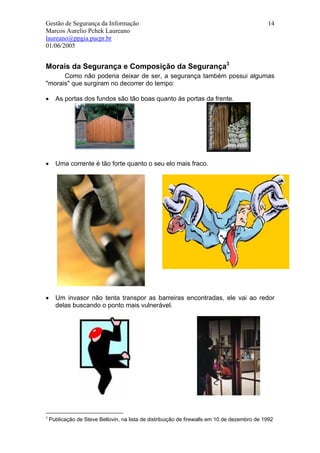 Gestão de Segurança da Informação                                                             14
Marcos Aurelio Pchek Laureano
laureano@ppgia.pucpr.br
01/06/2005


Morais da Segurança e Composição da Segurança3
      Como não poderia deixar de ser, a segurança também possui algumas
"morais" que surgiram no decorrer do tempo:

•     As portas dos fundos são tão boas quanto às portas da frente.




•     Uma corrente é tão forte quanto o seu elo mais fraco.




•     Um invasor não tenta transpor as barreiras encontradas, ele vai ao redor
      delas buscando o ponto mais vulnerável.




3
    Publicação de Steve Bellovin, na lista de distribuição de firewalls em 10 de dezembro de 1992
 
