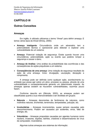 Gestão de Segurança da Informação                                           15
Marcos Aurelio Pchek Laureano
laureano@ppgia.pucpr.br
01/06/2005


CAPÍTULO III

Outros Conceitos

Ameaças

      Em inglês, é utilizado utilizamos o termo “threat” para definir ameaça. E
temos vários tipos de threat (Shirey, 2000):

•   Ameaça Inteligente: Circunstância onde um adversário tem a
    potencialidade técnica e operacional para detectar e explorar uma
    vulnerabilidade de um sistema;

•   Ameaça: Potencial violação de segurança. Existe quando houver uma
    circunstância, potencialidade, ação ou evento que poderia romper a
    segurança e causar o dano;

•   Ameaça de Análise: Uma análise da probabilidade das ocorrências e das
    conseqüências de ações prejudiciais a um sistema;

•   Conseqüências de uma ameaça: Uma violação de segurança resultado da
    ação de uma ameaça. Inclui: divulgação, usurpação, decepção e
    rompimento;

      A ameaça pode ser definida como qualquer ação, acontecimento ou
entidade que possa agir sobre um ativo, processo ou pessoa, através de uma
vulnerabilidade e conseqüentemente gerando um determinado impacto. As
ameaças apenas existem se houverem vulnerabilidades, sozinhas pouco
fazem.

        Conforme descrito em (Sêmola, 2003), as ameaças podem ser
classificadas quanto a sua intencionalidade e ser divididas em grupos:

•   Naturais – Ameaças decorrentes de fenômenos da natureza, como
    incêndios naturais, enchentes, terremotos, tempestades, poluição, etc.

•   Involuntárias – Ameaças inconscientes, quase sempre causadas pelo
    desconhecimento. Podem ser causados por acidentes, erros, falta de
    energia, etc.

•   Voluntárias – Ameaças propositais causadas por agentes humanos como
    hackers, invasores, espiões, ladrões, criadores e disseminadores de vírus
    de computador, incendiários.

       Algumas outras ameaças aos sistemas de informação:
 