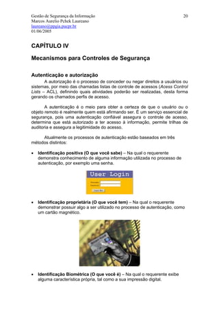 Gestão de Segurança da Informação                                           20
Marcos Aurelio Pchek Laureano
laureano@ppgia.pucpr.br
01/06/2005


CAPÍTULO IV

Mecanismos para Controles de Segurança

Autenticação e autorização
       A autorização é o processo de conceder ou negar direitos a usuários ou
sistemas, por meio das chamadas listas de controle de acessos (Acess Control
Lists – ACL), definindo quais atividades poderão ser realizadas, desta forma
gerando os chamados perfis de acesso.

       A autenticação é o meio para obter a certeza de que o usuário ou o
objeto remoto é realmente quem está afirmando ser. É um serviço essencial de
segurança, pois uma autenticação confiável assegura o controle de acesso,
determina que está autorizado a ter acesso à informação, permite trilhas de
auditoria e assegura a legitimidade do acesso.

     Atualmente os processos de autenticação estão baseados em três
métodos distintos:

•   Identificação positiva (O que você sabe) – Na qual o requerente
    demonstra conhecimento de alguma informação utilizada no processo de
    autenticação, por exemplo uma senha.




•   Identificação proprietária (O que você tem) – Na qual o requerente
    demonstrar possuir algo a ser utilizado no processo de autenticação, como
    um cartão magnético.




•   Identificação Biométrica (O que você é) – Na qual o requerente exibe
    alguma característica própria, tal como a sua impressão digital.
 