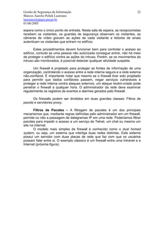 Gestão de Segurança da Informação                                          22
Marcos Aurelio Pchek Laureano
laureano@ppgia.pucpr.br
01/06/2005

espera como o único ponto de entrada. Nesta sala de espera, as recepcionistas
recebem os visitantes, os guardas de segurança observam os visitantes, as
câmeras de vídeo gravam as ações de cada visitante e leitores de sinais
autenticam os visitantes que entram no edifício.

        Estes procedimentos devem funcionar bem para controlar o acesso ao
edifício, contudo se uma pessoa não autorizada consegue entrar, não há meio
de proteger o edifício contra as ações do intruso. Porém, se os movimentos do
intruso são monitorados, é possível detectar qualquer atividade suspeita.

       Um firewall é projetado para proteger as fontes de informação de uma
organização, controlando o acesso entre a rede interna segura e a rede externa
não-confiável. É importante notar que mesmo se o firewall tiver sido projetado
para permitir que dados confiáveis passem, negar serviços vulneráveis e
proteger a rede interna contra ataques externos, um ataque recém-criado pode
penetrar o firewall a qualquer hora. O administrador da rede deve examinar
regularmente os registros de eventos e alarmes gerados pelo firewall.

      Os firewalls podem ser divididos em duas grandes classes: Filtros de
pacote e servidores proxy;

       Filtros de Pacotes – A filtragem de pacotes é um dos principais
mecanismos que, mediante regras definidas pelo administrador em um firewall,
permite ou não a passagem de datagramas IP em uma rede. Poderíamos filtrar
pacotes para impedir o acesso a um serviço de Telnet, um chat ou mesmo um
site na Internet.
       O modelo mais simples de firewall é conhecido como o dual homed
system, ou seja, um sistema que interliga duas redes distintas. Este sistema
possui um servidor com duas placas de rede que faz com que os usuários
possam falar entre si. O exemplo clássico é um firewall entre uma Intranet e a
Internet (próxima figura).
 