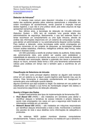 Gestão de Segurança da Informação                                                24
Marcos Aurelio Pchek Laureano
laureano@ppgia.pucpr.br
01/06/2005

Detector de Intrusos6
       A maneira mais comum para descobrir intrusões é a utilização dos
dados das auditorias gerados pelos sistemas operacionais e ordenados em
ordem cronológica de acontecimento, sendo possível à inspeção manual
destes registros, o que não é uma prática viável, pois estes arquivos de logs
apresentam tamanhos consideráveis.
       Nos últimos anos, a tecnologia de detecção de intrusão (Intrusion
Detection System – IDS) tem se mostrado uma grande aliada dos
administradores de segurança. Basicamente, o que tais sistemas fazem é
tentar reconhecer um comportamento ou uma ação intrusiva, através da
análise das informações disponíveis em um sistema de computação ou rede,
para alertar um administrador e / ou automaticamente disparar contra-medidas.
Para realizar a detecção, várias tecnologias estão sendo empregadas em
produtos comerciais ou em projetos de pesquisas, as tecnologias utilizadas
incluem análise estatística, inferência, inteligência artificial, data mining, redes
neurais e diversas outras.
       Um IDS automatiza a tarefa de analisar dados da auditoria. Estes dados
são extremamente úteis, pois podem ser usados para estabelecer a
culpabilidade do atacante e na maioria das vezes é o único modo de descobrir
uma atividade sem autorização, detectar a extensão dos danos e prevenir tal
ataque no futuro, tornando desta forma o IDS uma ferramenta extremamente
valiosa para análises em tempo real e também após a ocorrência de um
ataque.


Classificação de Detectores de Intrusão
        O IDS tem como principal objetivo detectar se alguém está tentando
entrar em um sistema ou se algum usuário legítimo está fazendo mau uso do
mesmo. Esta ferramenta é executada constantemente em background e
somente gera uma notificação quando detecta
alguma ocorrência que seja suspeita ou ilegal. Os sistemas em uso podem ser
classificados com relação a sua forma de monitoração (origem dos dados) e
aos mecanismos (algoritmos) de detecção utilizados.

Quanto à Origem dos Dados
      Existem basicamente dois tipos de implementação de ferramentas IDS:
• Host Based IDS (HIDS) – são instalados em servidores para alertar e
  identificar ataques e tentativas de acesso indevido à própria máquina,
  sendo mais empregados nos casos em que a segurança está focada em
  informações contidas em um servidor;
• Network Based IDS (NIDS) – são instalados em máquinas responsáveis
  por identificar ataques direcionados a toda a rede, monitorando o conteúdo
  dos pacotes de rede e seus detalhes como informações de cabeçalhos e
  protocolos.

       Os sistemas NIDS podem monitorar diversos computadores
simultaneamente. Todavia, sua eficácia diminui na medida em que o tamanho e
6
    (Laureano, 2004).
 