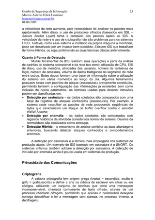 Gestão de Segurança da Informação                                           25
Marcos Aurelio Pchek Laureano
laureano@ppgia.pucpr.br
01/06/2005

a velocidade da rede aumenta, pela necessidade de analisar os pacotes mais
rapidamente. Além disso, o uso de protocolos cifrados (baseados em SSL –
Secure Socket Layer) torna o conteúdo dos pacotes opaco ao IDS. A
velocidade da rede e o uso de criptografia não são problemas para os sistemas
HIDS. Todavia, como esse sistema é instalado na própria máquina a monitorar,
pode ser desativado por um invasor bem-sucedido. Existem IDS que trabalham
de forma híbrida, ou seja,combinando as duas técnicas citadas anteriormente.

Quanto à Forma de Detecção
        Muitas ferramentas de IDS realizam suas operações a partir da análise
de padrões do sistema operacional e da rede tais como: utilização de CPU, E/S
de disco, uso de memória, atividades dos usuários, número de tentativas de
login, número de conexões, volume de dados trafegando no segmento de rede
entre outros. Estes dados formam uma base de informação sobre a utilização
do sistema em vários momentos ao longo do dia. Algumas ferramentas
possuem bases com padrões de ataque (assinaturas) previamente constituído,
permitindo também a configuração das informações já existentes bem como
inclusão de novos parâmetros. As técnicas usadas para detectar intrusões
podem ser classificadas em:
• Detecção por assinatura – os dados coletados são comparados com uma
    base de registros de ataques conhecidos (assinaturas). Por exemplo, o
    sistema pode vasculhar os pacotes de rede procurando seqüências de
    bytes que caracterizem um ataque de buffer overflow contra o servidor
    WWW Apache;
• Detecção por anomalia – os dados coletados são comparados com
    registros históricos da atividade considerada normal do sistema. Desvios da
    normalidade são sinalizados como ameaças.
• Detecção Híbrida – o mecanismo de análise combina as duas abordagens
    anteriores, buscando detectar ataques conhecidos e comportamentos
    anormais.

       A detecção por assinatura é a técnica mais empregada nos sistemas de
produção atuais. Um exemplo de IDS baseado em assinatura é o SNORT. Os
sistemas antivírus também adotam a detecção por assinatura. A detecção de
intrusão por anomalia ainda é pouco usada em sistemas de produção.


Privacidade das Comunicações


Criptografia
       A palavra criptografia tem origem grega (kriptos = escondido, oculto e
grifo = grafia,escrita) e define a arte ou ciência de escrever em cifras ou em
códigos, utilizando um conjunto de técnicas que torna uma mensagem
incompreensível, chamada comumente de texto cifrado, através de um
processo chamado cifragem, permitindo que apenas o destinatário desejado
consiga decodificar e ler a mensagem com clareza, no processo inverso, a
decifragem.
 