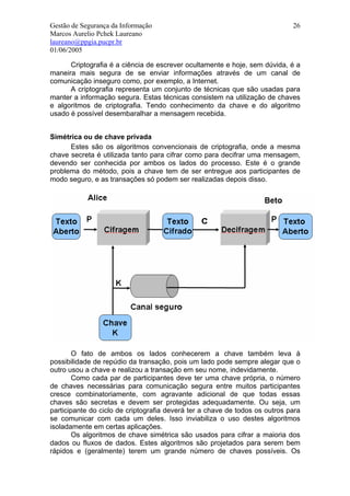 Gestão de Segurança da Informação                                            26
Marcos Aurelio Pchek Laureano
laureano@ppgia.pucpr.br
01/06/2005

      Criptografia é a ciência de escrever ocultamente e hoje, sem dúvida, é a
maneira mais segura de se enviar informações através de um canal de
comunicação inseguro como, por exemplo, a Internet.
      A criptografia representa um conjunto de técnicas que são usadas para
manter a informação segura. Estas técnicas consistem na utilização de chaves
e algoritmos de criptografia. Tendo conhecimento da chave e do algoritmo
usado é possível desembaralhar a mensagem recebida.


Simétrica ou de chave privada
      Estes são os algoritmos convencionais de criptografia, onde a mesma
chave secreta é utilizada tanto para cifrar como para decifrar uma mensagem,
devendo ser conhecida por ambos os lados do processo. Este é o grande
problema do método, pois a chave tem de ser entregue aos participantes de
modo seguro, e as transações só podem ser realizadas depois disso.




        O fato de ambos os lados conhecerem a chave também leva à
possibilidade de repúdio da transação, pois um lado pode sempre alegar que o
outro usou a chave e realizou a transação em seu nome, indevidamente.
        Como cada par de participantes deve ter uma chave própria, o número
de chaves necessárias para comunicação segura entre muitos participantes
cresce combinatoriamente, com agravante adicional de que todas essas
chaves são secretas e devem ser protegidas adequadamente. Ou seja, um
participante do ciclo de criptografia deverá ter a chave de todos os outros para
se comunicar com cada um deles. Isso inviabiliza o uso destes algoritmos
isoladamente em certas aplicações.
        Os algoritmos de chave simétrica são usados para cifrar a maioria dos
dados ou fluxos de dados. Estes algoritmos são projetados para serem bem
rápidos e (geralmente) terem um grande número de chaves possíveis. Os
 