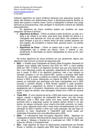Gestão de Segurança da Informação                                          27
Marcos Aurelio Pchek Laureano
laureano@ppgia.pucpr.br
01/06/2005

melhores algoritmos de chave simétrica oferecem boa segurança quando os
dados são cifrados com determinada chave, e dificilmente pode-se decifrar os
dados sem possuir a mesma chave. Como a criptografia é sempre uma carga
adicional ao processamento, esta vantagem é importante e deverá ser utilizada
adequadamente.
       Os algoritmos de chave simétrica podem ser divididos em duas
categorias: de bloco e de fluxo:
   2 Algoritmos de Bloco – Cifram os dados a partir de blocos, ou seja, se o
       dado a ser cifrado é um texto, esse texto será dividido em blocos e a
       criptografia será aplicada em cima de cada bloco. Um problema com
       essa cifragem é que se o mesmo bloco de texto simples aparecer em
       dois lugares, ele encriptará o mesmo texto, gerando assim, um padrão
       de repetição.
   3 Algoritmos de Fluxo – Cifram os dados byte a byte. O dado a ser
       criptografado não é cifrado por blocos, como o anterior e sim,
       serialmente. A informação vai sendo criptografada do inicio ao fim, sem
       separações.

   Há muitos algoritmos de chave simétrica em uso atualmente. Alguns dos
algoritmos mais comuns no campo da segurança são:
• DES – o Padrão para Criptografia de Dados (Data Encryption Standard) foi
   adotado como padrão pelo governo dos EUA em 1977, e como padrão
   ANSI em 1981. O DES é um algoritmo de bloco que usa uma chave de 56
   bits e tem diferentes modos de operação, dependendo da finalidade com
   que é usado. O DES é um algoritmo poderoso, mas o seu reinado no
   mercado começou a ruir em janeiro/1997, quando a empresa RSA Data
   Security Inc. (que detém a patente do sistema criptográfico RSA) - decidiu
   colocar o DES à prova, oferecendo um prêmio de US$ 10 mil à primeira
   pessoa ou instituição que decifrasse uma frase criptografada com o DES
   (vencido o primeiro desafio, a RSA decidiu repeti-lo a cada semestre,
   condicionando o pagamento do prêmio à quebra do recorde de tempo
   estabelecido até o momento). Atualmente uma máquina preparada para a
   tarefa é capaz de decifrar uma mensagem cifrada com o DES em poucas
   horas.
• Triple DES – É uma maneira de tornar o DES pelo menos duas vezes mais
   seguro, usando o algoritmo de criptografia três vezes, com três chaves
   diferentes. Usar o DES duas vezes com duas chaves diferentes não
   aumenta tanto a segurança quanto se poderia pensar devido a um tipo
   teórico de ataque conhecido como meet-in-the-midle (encontro no meio),
   com o qual o atacante tenta cifrar o texto limpo simultaneamente com uma
   operação do DES e decifrar o texto com outra operação, até que haja um
   encontro no meio. Atualmente, o Triple-DES está sendo usado por
   instituições financeiras com uma alternativa para o DES.
• IDEA – O International Data Encryption Algorithm (IDEA - Algoritmo de
   Criptografia de Dados Internacional) foi desenvolvido em Zurique, na Suíça,
   por James L. Massey e Xuenjia Lai, e publicado em 1990. O IDEA usa
   chave de 128 bits, e é bastante forte.
• RC2 – Este algoritmo de bloco foi desenvolvido originalmente por Ronald
   Rivest, e mantido em segredo pela RSA Data Security. Foi revelado por
 