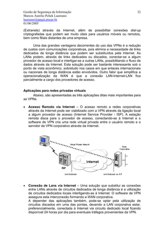 Gestão de Segurança da Informação                                             32
Marcos Aurelio Pchek Laureano
laureano@ppgia.pucpr.br
01/06/2005

(Extranets) através da Internet, além de possibilitar conexões dial-up
criptografadas que podem ser muito úteis para usuários móveis ou remotos,
bem como filiais distantes de uma empresa.

       Uma das grandes vantagens decorrentes do uso das VPNs é a redução
de custos com comunicações corporativas, pois elimina a necessidade de links
dedicados de longa distância que podem ser substituídos pela Internet. As
LANs podem, através de links dedicados ou discados, conectar-se a algum
provedor de acesso local e interligar-se a outras LANs, possibilitando o fluxo de
dados através da Internet. Esta solução pode ser bastante interessante sob o
ponto de vista econômico, sobretudo nos casos em que enlaces internacionais
ou nacionais de longa distância estão envolvidos. Outro fator que simplifica a
operacionalização da WAN é que a conexão LAN-Internet-LAN fica
parcialmente a cargo dos provedores de acesso.


Aplicações para redes privadas virtuais
      Abaixo, são apresentadas as três aplicações ditas mais importantes para
as VPNs.

•   Acesso Remoto via Internet – O acesso remoto a redes corporativas
    através da Internet pode ser viabilizado com a VPN através da ligação local
    a algum provedor de acesso (Internet Service Provider - ISP). A estação
    remota disca para o provedor de acesso, conectando-se à Internet e o
    software de VPN cria uma rede virtual privada entre o usuário remoto e o
    servidor de VPN corporativo através da Internet.




•   Conexão de Lans via Internet – Uma solução que substitui as conexões
    entre LANs através de circuitos dedicados de longa distância é a utilização
    de circuitos dedicados locais interligando-as à Internet. O software de VPN
    assegura esta interconexão formando a WAN corporativa.
    A depender das aplicações também, pode-se optar pela utilização de
    circuitos discados em uma das pontas, devendo a LAN corporativa estar,
    preferencialmente, conectada à Internet via circuito dedicado local ficando
    disponível 24 horas por dia para eventuais tráfegos provenientes da VPN.
 