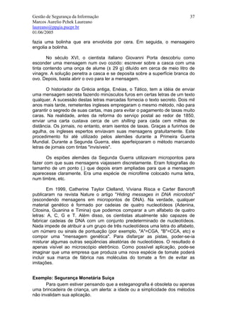 Gestão de Segurança da Informação                                          37
Marcos Aurelio Pchek Laureano
laureano@ppgia.pucpr.br
01/06/2005

fazia uma bolinha que era envolvida por cera. Em seguida, o mensageiro
engolia a bolinha.

       No século XVI, o cientista italiano Giovanni Porta descobriu como
esconder uma mensagem num ovo cozido: escrever sobre a casca com uma
tinta contendo uma onça de alume (± 29 g) diluído em cerca de meio litro de
vinagre. A solução penetra a casca e se deposita sobre a superfície branca do
ovo. Depois, basta abrir o ovo para ler a mensagem.

       O historiador da Grécia antiga, Enéias, o Tático, tem a idéia de enviar
uma mensagem secreta fazendo minúsculos furos em certas letras de um texto
qualquer. A sucessão destas letras marcadas fornecia o texto secreto. Dois mil
anos mais tarde, remetentes ingleses empregaram o mesmo método, não para
garantir o segredo de suas cartas, mas para evitar o pagamento de taxas muito
caras. Na realidade, antes da reforma do serviço postal ao redor de 1850,
enviar uma carta custava cerca de um shilling para cada cem milhas de
distância. Os jornais, no entanto, eram isentos de taxas. Graças a furinhos de
agulha, os ingleses espertos enviavam suas mensagens gratuitamente. Este
procedimento foi até utilizado pelos alemães durante a Primeira Guerra
Mundial. Durante a Segunda Guerra, eles aperfeiçoaram o método marcando
letras de jornais com tintas "invisíveis".

       Os espiões alemães da Segunda Guerra utilizavam micropontos para
fazer com que suas mensagens viajassem discretamente. Eram fotografias do
tamanho de um ponto (.) que depois eram ampliadas para que a mensagem
aparecesse claramente. Era uma espécie de microfilme colocado numa letra,
num timbre, etc.

        Em 1999, Catherine Taylor Clelland, Viviana Risca e Carter Bancroft
publicaram na revista Nature o artigo "Hiding messages in DNA microdots"
(escondendo mensagens em micropontos de DNA). Na verdade, qualquer
material genético é formado por cadeias de quatro nucleotídeos (Adenina,
Citosina, Guanina e Timina) que podemos comparar a um alfabeto de quatro
letras: A, C, G e T. Além disso, os cientistas atualmente são capazes de
fabricar cadeias de DNA com um conjunto predeterminado de nucleotídeos.
Nada impede de atribuir a um grupo de três nucleotídeos uma letra do alfabeto,
um número ou sinais de pontuação (por exemplo, "A"=CGA, "B"=CCA, etc) e
compor uma "mensagem genética". Para disfarçar as pistas, poder-se-ia
misturar algumas outras seqüências aleatórias de nucleotídeos. O resultado é
apenas visível ao microscópio eletrônico. Como possível aplicação, pode-se
imaginar que uma empresa que produza uma nova espécie de tomate poderá
incluir sua marca de fábrica nas moléculas do tomate a fim de evitar as
imitações.


Exemplo: Segurança Monetária Suiça
      Para quem estiver pensando que a esteganografia é obsoleta ou apenas
uma brincadeira de criança, um alerta: a idade ou a simplicidade dos métodos
não invalidam sua aplicação.
 
