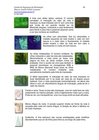 Gestão de Segurança da Informação                                              40
Marcos Aurelio Pchek Laureano
laureano@ppgia.pucpr.br
01/06/2005

                 A tinta com efeito óptico variável: O número
                 camaleão. A indicação do valor da nota é
                 impresso no local indicado com E com uma tinta
                 que muda de cor quando recebe luz de
                 diferentes ângulos. Inclinando a nota lentamente
                 para frente e para trás é possível observar como
                 a cor dos números se modificam.

                                    As cifras com ultravioleta. Sob luz ultravioleta, a
                                    metade esquerda da nota mostra o valor em tom
                                    escuro e o rosto claro e fluorescente. A metade
                                    direita mostra o valor da nota em tom claro e
                                    fluorescente e o rosto em tom escuro.


                  As cifras metalizadas: O número cintilante. As
                  cifras indicando o valor da nota são metalizadas.
                  Movimentando a nota como se fosse uma
                  página de livro, as cifras cintilam numa cor
                  prateada. Com o auxílio de uma lupa também é
                  possível reconhecer os monogramas SNB e
                  BNS do Banco Nacional Suiço entre as cifras
                  metalizadas.     O    número     cintilante  está
                  parcialmente recoberto pela tinta de impressão.

                  O efeito basculante. A indicação do valor da nota impressa no
                  local identificado por H só pode ser vista de um ângulo pouco
                  habitual. Com a nota posicionada horizontalmente, na altura dos
                  olhos e com um discretíssimo ângulo de inclinação, pode-se ler o
                  valor da mesma.

            Frente e verso. Duas cruzes são impressas, uma em cada face da nota,
            exatamente na mesma posição. Uma é ligeiramente maior que a outra.
            Pode-se ver, por transparência, uma cruz suiça entre as duas silhuetas.



            Marca d'água do rosto. A porção superior direita da frente da nota é
            ocupada pelo rosto em marca d'água. A direção do olhar é idêntico ao
            do rosto impresso.



            Guillochis. A fina estrutura das curvas entrelaçadas pode modificar
            discretamente sua cor de linha para linha ou ao longo de cada linha.
 