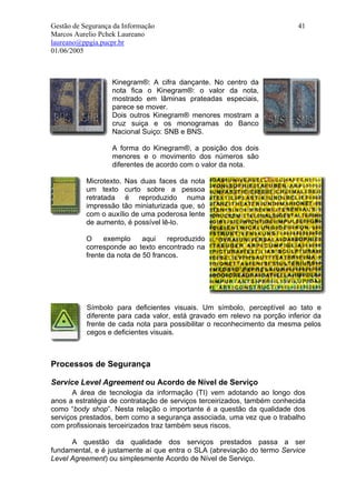 Gestão de Segurança da Informação                                          41
Marcos Aurelio Pchek Laureano
laureano@ppgia.pucpr.br
01/06/2005



                   Kinegram®: A cifra dançante. No centro da
                   nota fica o Kinegram®: o valor da nota,
                   mostrado em lâminas prateadas especiais,
                   parece se mover.
                   Dois outros Kinegram® menores mostram a
                   cruz suiça e os monogramas do Banco
                   Nacional Suiço: SNB e BNS.

                   A forma do Kinegram®, a posição dos dois
                   menores e o movimento dos números são
                   diferentes de acordo com o valor da nota.

           Microtexto. Nas duas faces da nota
           um texto curto sobre a pessoa
           retratada é reproduzido numa
           impressão tão miniaturizada que, só
           com o auxílio de uma poderosa lente
           de aumento, é possível lê-lo.

           O     exemplo     aqui    reproduzido
           corresponde ao texto encontrado na
           frente da nota de 50 francos.




           Símbolo para deficientes visuais. Um símbolo, perceptível ao tato e
           diferente para cada valor, está gravado em relevo na porção inferior da
           frente de cada nota para possibilitar o reconhecimento da mesma pelos
           cegos e deficientes visuais.



Processos de Segurança

Service Level Agreement ou Acordo de Nível de Serviço
       A área de tecnologia da informação (TI) vem adotando ao longo dos
anos a estratégia de contratação de serviços terceirizados, também conhecida
como “body shop”. Nesta relação o importante é a questão da qualidade dos
serviços prestados, bem como a segurança associada, uma vez que o trabalho
com profissionais terceirizados traz também seus riscos.

      A questão da qualidade dos serviços prestados passa a ser
fundamental, e é justamente aí que entra o SLA (abreviação do termo Service
Level Agreement) ou simplesmente Acordo de Nível de Serviço.
 