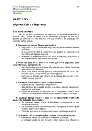 Gestão de Segurança da Informação                                        44
Marcos Aurelio Pchek Laureano
laureano@ppgia.pucpr.br
01/06/2005


CAPÍTULO V

Algumas Leis da Segurança

Leis Fundamentais
       São 10 as leis fundamentais da segurança da informação (Ahmad e
Russel, 2002). Todas as vezes que for necessário participar de um novo
projeto de software ou infra-estrutura em sua empresa, se preocupe em
respeitar as leis abaixo:

   1. Segurança do lado do Cliente não funciona
       • Segurança do lado do cliente é segurança implementada unicamente
         no cliente;
       • O usuário sempre tem a oportunidade de quebrar a segurança, pois
         ele está no controle da máquina;
       • A segurança no lado do cliente não fornecerá segurança se tempo e
         recursos estiverem disponíveis ao atacante.

  2. Você não pode trocar chaves de criptografia com segurança sem
uma informação compartilhada.
      • As informações compartilhadas são usadas para validar máquinas
         antes da criação da sessão;
      • Você pode trocar chaves privadas compartilhadas ou usar SSL
         (Secure Socket Layer) através do seu navegador;
      • As trocas de chaves são vulneráveis a ataques do tipo man-in-the-
         middle (homem no meio).

   3. Não existe proteção total contra código malicioso.
       • Os produtos de software não são perfeitos;
       • Os programas de detecção de vírus e cavalo de tróia se baseiam em
         arquivos de assinatura;
       • Pequenas mudanças na assinatura de código podem produzir uma
         variação não detectável (até que a nova assinatura seja publicada).

   4. Qualquer código malicioso pode ser completamente modificado
para evitar detecção de assinatura.
      • Os atacantes podem mudar a identidade ou assinatura de um
          arquivo rapidamente;
      • Os atacantes podem usar compactação, criptografia e senhas para
          mudar a aparência do código;
      • Você não tem como se proteger contra cada modificação possível.

   5. Os firewalls não podem protegê-lo cem por cento contra ataques.
      • Os firewalls podem ser software ou hardware, ou ambos;
      • A principal função de um firewall é filtrar pacotes que chegam e
 
