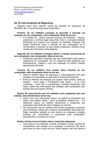 Gestão de Segurança da Informação                                          46
Marcos Aurelio Pchek Laureano
laureano@ppgia.pucpr.br
01/06/2005



As 10 Leis Imutáveis da Segurança
   Segundo Scott Culp, gerente central de resposta de segurança da
Microsoft, são 10 as leis da segurança (Culp,2004):

   Primeira: Se um malfeitor consegue te persuadir a executar um
programa no seu computador, este computador deixa de ser seu.
      • O conselho de - jamais executar arquivos de estranhos - merece,
         justamente, o primeiro lugar nessa lista. Este é o principal problema
         enfrentado por usuários com excesso de confiança. Pessoas más
         podem facilmente tomar o controle do seu computador se te
         convencerem a executar os seus (deles) programas. Software como
         cavalos-de-Tróia fazem parte desta lei.

   Segunda: Se um malfeitor consegue alterar o sistema operacional do
seu computador, este computador deixa de ser seu.
      • Programas executam comandos que são interpretados pelo sistema
        operacional do computador. Se um programa pode prejudicar seu
        funcionamento, imagine o que uma alteração no próprio sistema
        operacional pode fazer.

  Terceira: Se um malfeitor tiver acesso físico irrestrito ao seu
computador, este computador deixa de ser seu.
     • Nenhum sistema lógico de segurança é suficientemente bom para
        proteger um computador se esse estiver acessível fisicamente.
     • Entre os milhares de ameaças que surgem neste cenário, estão as
        simples - como jogar o computador pela janela - e as mais
        complexas - como abrir o equipamento, conectar dispositivos que
        façam cópias das informações que trafegam pelo computador para
        transferi-las para lugares remotos.

  Quarta: Se você permitir que um malfeitor envie programas para seu
website, este website deixa de ser seu.
      • Assim como seu computador possui um sistema e programas que
         fazem suas tarefas diárias - como as planilhas, editores etc. – um
         webserver possui um sistema operacional e programas que
         respondem pela tarefa de "servir" páginas na internet.
      • Se você permitir que um visitante instrua este computador a executar
         seus comandos, estará sob a mesma vulnerabilidade da primeira lei.
         Estes comandos isolados ou até mesmo um programa completo
         poderão ser transmitidos e executados pelo computador,
         submetendo-o à vontade do invasor.

   Quinta: Senhas fracas triunfam sobre a mais forte segurança.
     • Uma senha é, por definição, secreta. Entretanto, muitos usuários as
         compartilham com colegas ou as entregam a estranhos. Ela serve
         para dizer se você é quem diz ser. Deixar alguém usar sua senha é
 