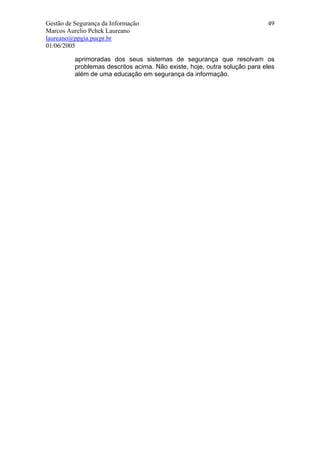 Gestão de Segurança da Informação                                          49
Marcos Aurelio Pchek Laureano
laureano@ppgia.pucpr.br
01/06/2005

          aprimoradas dos seus sistemas de segurança que resolvam os
          problemas descritos acima. Não existe, hoje, outra solução para eles
          além de uma educação em segurança da informação.
 
