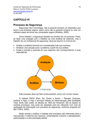 Gestão de Segurança da Informação                                         50
Marcos Aurelio Pchek Laureano
laureano@ppgia.pucpr.br
01/06/2005


CAPÍTULO VI

Processo de Segurança
       Segurança não é tecnologia, não é possível comprar um dispositivo que
torne a sua empresa segura, assim como não é possível comprar ou criar um
software capaz de tornar seu computador seguro (Wadlow, 2000).

       Como trabalho, a segurança também se constitui de um processo. Pode-
se fazer uma analogia com o trabalho de uma analista de sistemas, mas o
trabalho de um profissional de segurança, deve-se resumir no mínimo em:

•   Analise o problema levando em consideração tudo que conhece.
•   Sintetize uma solução para o problema a partir de sua análise.
•   Avalie a solução e aprenda em que aspectos não corresponderam a suas
    expectativas.




      Este processo deve ser feito continuamente, como num círculo vicioso.

        O método PDCA (Plan, Do, Check e Action – Planejar, Executar,
Verificar e Agir), é hoje o principal método da Administração pela Qualidade
Total, tendo sido criado na década de 1920 por Shewhart. Ele se baseia no
controle processos, mas pode ser adaptado para ser utilizando num ciclo de
verificação da informação num processo de segurança, conforme proposto em
(BS 7799-2, 2002).

      Neste sentido a análise e medição dos processos são relevantes para a
manutenção e melhoria dos mesmos, contemplando inclusive o planejamento,
padronização e a documentação destes.
 
