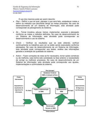 Gestão de Segurança da Informação                                                                          51
Marcos Aurelio Pchek Laureano
laureano@ppgia.pucpr.br
01/06/2005


         O uso dos mesmos pode ser assim descrito:
•     Plan – Definir o que se quer, planejar o que será feito, estabelecer metas e
      definir os métodos que permitirão atingir as metas propostas. No caso de
      desenvolvimento de um Sistema de Informação, esta atividade pode
      corresponder ao planejamento do Sistema.

•     Do – Tomar iniciativa, educar, treinar, implementar, executar o planejado
      conforme as metas e métodos definidos. No caso de desenvolvimento de
      um Sistema de Informação, esta atividade pode corresponder ao
      desenvolvimento e uso do sistema.

•     Check – Verificar os resultados que se está obtendo, verificar
      continuamente os trabalhos para ver se estão sendo executados conforme
      planejados. No caso de desenvolvimento de um Sistema de Informação,
      esta atividade pode corresponder aos testes, análise das informações
      geradas e avaliação de qualidade do sistema.

•     Action – Fazer correções de rotas se for necessário, tomar ações corretivas
      ou de melhoria, caso tenha sido constatada na fase anterior a necessidade
      de corrigir ou melhorar processos. No caso de desenvolvimento de um
      Sistema de Informação, esta atividade pode corresponder aos ajustes,
      implementações e continuidade do sistema.


                                                      Plan (planejar)
                                                   Estabelecer Contexto
                                              ISMS e Avaliação de Risco
       Partes                                                                                                Partes
    Interessadas                                                                                          Interessadas




    Expectativas e                                                                                       Gerenciamento
    requisições da                                                                                       da Segurança
    segurança da                  Projeto e Implementação                 Aperfeiçoamento                da Informação.
                     Do (fazer)                                                             Act (agir)
     informação.                         do ISMS                               ISMS




                                                       Monitoração e
                                                      Revisão do ISMS

                                                      Check (checar)
 