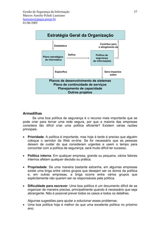 Gestão de Segurança da Informação                                          57
Marcos Aurelio Pchek Laureano
laureano@ppgia.pucpr.br
01/06/2005


                 Estratégia Geral da Organização
                                                     Contribui para
                       Estabelece
                                                    o atingimento da


                                     Define       Política de
              Plano estratégico
                                                  segurança
                de informática
                                                de informações



                        Especifica                      Gera impactos
                                                            sobre

                   Planos de desenvolvimento de sistemas
                      Plano de continuidade de serviços
                         Planejamento de capacidade
                               Outros projetos




Armadilhas
       Se uma boa política de segurança é o recurso mais importante que se
pode criar para tornar uma rede segura, por que a maioria das empresas
considera tão difícil criar uma política eficiente? Existem várias razões
principais.

•   Prioridade: A política é importante, mas hoje à tarde é preciso que alguém
    coloque o servidor da Web on-line. Se for necessário que as pessoas
    deixem de cuidar do que consideram urgentes e usem o tempo para
    concordar com a política de segurança, será muito difícil ter sucesso.

•   Política interna: Em qualquer empresa, grande ou pequena, vários fatores
    internos afetam qualquer decisão ou prática.

•   Propriedade: De uma maneira bastante estranha, em algumas empresas
    existe uma briga entre vários grupos que desejam ser os donos da política
    e, em outras empresas, a briga ocorre entre vários grupos que
    explicitamente não querem ser os responsáveis pela política.

•   Dificuldade para escrever: Uma boa política é um documento difícil de se
    organizar de maneira precisa, principalmente quando é necessário que seja
    abrangente. Não é possível prever todos os casos e todos os detalhes.

    Algumas sugestões para ajudar a solucionar esses problemas:
•   Uma boa política hoje é melhor do que uma excelente política no próximo
    ano;
 