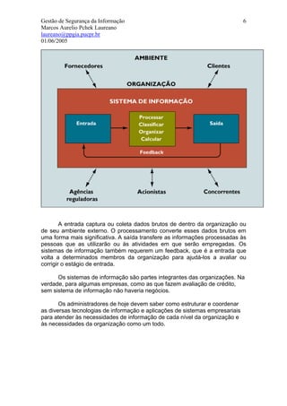Gestão de Segurança da Informação                                             6
Marcos Aurelio Pchek Laureano
laureano@ppgia.pucpr.br
01/06/2005




        A entrada captura ou coleta dados brutos de dentro da organização ou
de seu ambiente externo. O processamento converte esses dados brutos em
uma forma mais significativa. A saída transfere as informações processadas às
pessoas que as utilizarão ou às atividades em que serão empregadas. Os
sistemas de informação também requerem um feedback, que é a entrada que
volta a determinados membros da organização para ajudá-los a avaliar ou
corrigir o estágio de entrada.

      Os sistemas de informação são partes integrantes das organizações. Na
verdade, para algumas empresas, como as que fazem avaliação de crédito,
sem sistema de informação não haveria negócios.

       Os administradores de hoje devem saber como estruturar e coordenar
as diversas tecnologias de informação e aplicações de sistemas empresariais
para atender às necessidades de informação de cada nível da organização e
às necessidades da organização como um todo.
 