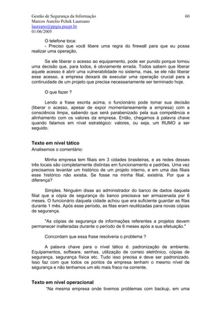 Gestão de Segurança da Informação                                          60
Marcos Aurelio Pchek Laureano
laureano@ppgia.pucpr.br
01/06/2005

       O telefone toca:
       - Preciso que você libere uma regra do firewall para que eu possa
realizar uma operação.

       Se ele liberar o acesso ao equipamento, pode ser punido porque tomou
uma decisão que, para todos, é obviamente errada. Todos sabem que liberar
aquele acesso é abrir uma vulnerabilidade no sistema, mas, se ele não liberar
esse acesso, a empresa deixará de executar uma operação crucial para a
continuidade de um projeto que precisa necessariamente ser terminado hoje.

      O que fazer ?

        Lendo a frase escrita acima, o funcionário pode tomar sua decisão
(liberar o acesso, apesar de expor momentaneamente a empresa) com a
consciência limpa, sabendo que será parabenizado pela sua competência e
alinhamento com os valores da empresa. Então, chegamos à palavra chave
quando falamos em nível estratégico: valores, ou seja, um RUMO a ser
seguido.


Texto em nível tático
Analisemos o comentário:

       Minha empresa tem filiais em 3 cidades brasileiras, e as redes desses
três locais são completamente distintas em funcionamento e padrões. Uma vez
precisamos levantar um histórico de um projeto interno, e em uma das filiais
esse histórico não existia. Se fosse na minha filial, existiria. Por que a
diferença?

        Simples. Ninguém disse ao administrador do banco de dados daquela
filial que a cópia de segurança do banco precisava ser armazenada por 6
meses. O funcionário daquela cidade achou que era suficiente guardar as fitas
durante 1 mês. Após esse período, as fitas eram reutilizadas para novas cópias
de segurança.

     "As cópias de segurança de informações referentes a projetos devem
permanecer inalteradas durante o período de 6 meses após a sua efetuação."

      Concordam que essa frase resolveria o problema ?

       A palavra chave para o nível tático é: padronização de ambiente.
Equipamentos, software, senhas, utilização de correio eletrônico, cópias de
segurança, segurança física etc. Tudo isso precisa e deve ser padronizado.
Isso faz com que todos os pontos da empresa tenham o mesmo nível de
segurança e não tenhamos um elo mais fraco na corrente.


Texto em nível operacional
       “Na mesma empresa onde tivemos problemas com backup, em uma
 