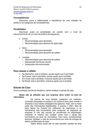 Gestão de Segurança da Informação                                             64
Marcos Aurelio Pchek Laureano
laureano@ppgia.pucpr.br
01/06/2005

Conseqüências
        Descrever como é determinada a importância de uma violação da
política e as categorias de conseqüências.


Penalidades
     Descrever quais as penalidades de acordo              com    o   nível   do
descumprimento de um item da política de segurança.

      •   Crítica
          o Recomendação para demissão;
          o Recomendação para abertura de ação legal

      •   Séria
          o Recomendação para demissão;
          o Recomendação para desconto de salário

      •   Limitada
          o Recomendação para desconto de salário
          o Repreensão formal por escrito
          o Suspensão não-remunerada


Para relaxar e refletir
      •   Na Alemanha: tudo é proibido, exceto aquilo que é permitido.
      •   Na França: tudo é permitido, exceto aquilo que é proibido.
      •   Em Cuba: tudo é proibido, inclusive aquilo que é permitido.
      •   No Brasil: tudo é permitido, inclusive aquilo que é proibido.


Estudo de Caso
Como avaliação parcial da disciplina, vamos analisar o estudo de caso.

      Quais são as atitudes que sua empresa deve evitar na área de
informática.
                    Há menos de uma década, bastavam um cadeado,
             correntes reforçadas no portão e um cachorro feroz para manter a
             empresa e seus dados protegidos dos gatunos. Hoje, com a maior
             parte das informações digitalizadas, é preciso ir além. Não dá
             para deixar de investir em softwares de segurança e no
             treinamento dos funcionários para preservar os segredos da
             empresa. E não são poucas as ocorrências de espionagem
             industrial. A maioria dos 'piratas' conta com a ajuda dos
             funcionários da área de informática. Com bons conhecimentos
             técnicos, facilitam a vida da concorrência por meio da entrega de
             dados confidenciais da casa.
                    Vejam abaixo quais são os sete pecados capitais da área
 