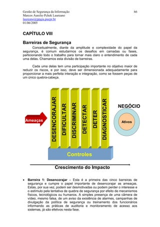 Gestão de Segurança da Informação                                                                         66
Marcos Aurelio Pchek Laureano
laureano@ppgia.pucpr.br
01/06/2005


CAPÍTULO VIII

Barreiras de Segurança
        Conceitualmente, diante da amplitude e complexidade do papel da
segurança, é comum estudarmos os desafios em camadas ou fases,
particionando todo o trabalho para tornar mais claro o entendimento de cada
uma delas. Chamamos esta divisão de barreiras.

       Cada uma delas tem uma participação importante no objetivo maior de
reduzir os riscos, e por isso, deve ser dimensionada adequadamente para
proporcionar a mais perfeita interação e integração, como se fossem peças de
um único quebra-cabeça.
                    DESENCORAJAR




                                                                                 DIAGNOSTICAR
                                                DISCRIMINAR
                                   DIFICULTAR




                                                                                                NEGÓCIO
                                                              DETECTAR
                                                                         DETER



    Ameaças                                                                                      Ativos




                                            Controles

                           Crescimento do Impacto

•   Barreira 1: Desencorajar – Esta é a primeira das cinco barreiras de
    segurança e cumpre o papel importante de desencorajar as ameaças.
    Estas, por sua vez, podem ser desmotivadas ou podem perder o interesse e
    o estímulo pela tentativa de quebra de segurança por efeito de mecanismos
    físicos, tecnológicos ou humanos. A simples presença de uma câmera de
    vídeo, mesmo falsa, de um aviso da existência de alarmes, campanhas de
    divulgação da política de segurança ou treinamento dos funcionários
    informando as práticas de auditoria e monitoramento de acesso aos
    sistemas, já são efetivos nesta fase.
 