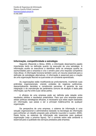 Gestão de Segurança da Informação                                           7
Marcos Aurelio Pchek Laureano
laureano@ppgia.pucpr.br
01/06/2005




Informação, competitividade e estratégia
       Segundo (Rezende e Abreu, 2000), a informação desempenha papéis
importantes tanto na definição quanto na execução de uma estratégia. A
informação auxilia os executivos a identificar tanto as ameaças quanto as
oportunidades para a empresa e cria o cenário para uma resposta competitiva
mais eficaz. A informação funciona também como um recurso essencial para a
definição de estratégias alternativas. A informação é essencial para a criação
de uma organização flexível na qual existe um constante aprendizado.

       As organizações estão modificando-se profundamente, invertendo suas
pirâmides organizacionais, criando unidades de negócios autônomas,
descentralizando decisões e constituindo parcerias. A garantia de sua
integração e da manutenção de parâmetros comuns de atuação é dada pela
informação, que flui entre suas várias partes.

       A eficácia de uma empresa pode ser definida pela relação entre
resultados obtidos e resultados pretendidos. Para que uma empresa possa
adotar políticas estratégicas eficazes, é necessário que estas sejam baseadas
em informação, que passa a ser a principal matéria-prima de qualquer
organização.

      Da perspectiva de uma empresa, o sistema de informação é uma
solução organizacional e administrativa baseada na tecnologia de informação
para enfrentar um desafio proposto pelo ambiente (Laundon e Laudon, 2004).
Desta forma, os sistemas de informação são essenciais para qualquer
organização (veja a próxima figura). Ter o controle sobre este ambiente é
essencial para a qualidade dos serviços prestados pela empresa.
 