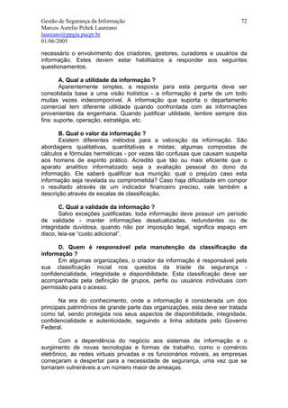 Gestão de Segurança da Informação                                          72
Marcos Aurelio Pchek Laureano
laureano@ppgia.pucpr.br
01/06/2005

necessário o envolvimento dos criadores, gestores, curadores e usuários da
informação. Estes devem estar habilitados a responder aos seguintes
questionamentos.

        A. Qual a utilidade da informação ?
        Aparentemente simples, a resposta para esta pergunta deve ser
consolidada base a uma visão holística - a informação é parte de um todo
muitas vezes indecomponível. A informação que suporta o departamento
comercial tem diferente utilidade quando confrontada com as informações
provenientes da engenharia. Quando justificar utilidade, lembre sempre dos
fins: suporte, operação, estratégia, etc.

       B. Qual o valor da informação ?
       Existem diferentes métodos para a valoração da informação. São
abordagens qualitativas, quantitativas e mistas; algumas compostas de
cálculos e fórmulas herméticas - por vezes tão confusas que causam suspeita
aos homens de espírito prático. Acredito que tão ou mais eficiente que o
aparato analítico informatizado seja a avaliação pessoal do dono da
informação. Ele saberá qualificar sua munição: qual o prejuízo caso esta
informação seja revelada ou comprometida? Caso haja dificuldade em compor
o resultado através de um indicador financeiro preciso, vale também a
descrição através de escalas de classificação.

       C. Qual a validade da informação ?
       Salvo exceções justificadas, toda informação deve possuir um período
de validade - manter informações desatualizadas, redundantes ou de
integridade duvidosa, quando não por imposição legal, significa espaço em
disco, leia-se “custo adicional”.

       D. Quem é responsável pela manutenção da classificação da
informação ?
       Em algumas organizações, o criador da informação é responsável pela
sua classificação inicial nos quesitos da tríade da segurança -
confidencialidade, integridade e disponibilidade. Esta classificação deve ser
acompanhada pela definição de grupos, perfis ou usuários individuais com
permissão para o acesso.

       Na era do conhecimento, onde a informação é considerada um dos
principais patrimônios de grande parte das organizações, esta deve ser tratada
como tal, sendo protegida nos seus aspectos de disponibilidade, integridade,
confidencialidade e autenticidade, seguindo a linha adotada pelo Governo
Federal.

       Com a dependência do negócio aos sistemas de informação e o
surgimento de novas tecnologias e formas de trabalho, como o comércio
eletrônico, as redes virtuais privadas e os funcionários móveis, as empresas
começaram a despertar para a necessidade de segurança, uma vez que se
tornaram vulneráveis a um número maior de ameaças.
 