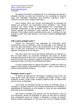 Gestão de Segurança da Informação                                        73
Marcos Aurelio Pchek Laureano
laureano@ppgia.pucpr.br
01/06/2005

        De ataques de hackers a epidemias de vírus, sobrecarga de sistemas a
utilização indevida por parte dos funcionários, uma variedade de ameaças
exige uma abordagem sistemática para identificar, quantificar, tratar e
monitorar os riscos a que o negócio está sujeito.

        Como analisar riscos sem estudar minuciosamente os processos de
negócio que sustentam sua organização? Como classificar o risco destes
processos sem antes avaliar as vulnerabilidades dos componentes de
tecnologia relacionados a cada processo? Quais são os seus processos
críticos? Aqueles que sustentam a área comercial, a área financeira ou a
produção? Você saberia avaliar quantitativamente qual a importância do seu
servidor de web? Para cada pergunta, uma mesma resposta: conhecer para
proteger.


Vale a pena proteger tudo ?
       Partindo do pressuposto que segurança da informação requer
investimentos, deve ser estimado o valor da informação a ser protegida, de
forma que seja maximizado o retorno dos investimentos. É um jogo que não
pára. A cada novo investimento as empresas devem tornar os resultados
palpáveis, expressando-os em números.

       Mas como fazer isso? Uma das técnicas disponíveis no mercado é o
ROI, do inglês Return on Investment. Entretanto, não existe um modelo
unificado para cálculo de ROI, nem o modelo ideal. Esta é uma ferramenta que
parte do princípio que a empresa é capaz de mensurar todos os seus ativos e
respectivos custos, com base no comportamento histórico.

      É preciso conhecimento do negócio para definir o modelo que melhor se
adapte a cada situação. Conhecimento do negócio – este é o ponto chave de
qualquer Gerenciamento de Riscos.


Proteger contra o quê ?
       O objetivo da segurança da informação é protegê-la contra riscos. Em
linhas gerais, riscos são eventos ou condições que podem ocorrer e, caso
realmente ocorram, podem trazer impactos negativos para um determinado
ativo (no caso, a informação).

       Como pode ser percebida através da leitura da afirmação acima, a
incerteza é a questão central do risco. Estamos trabalhando com hipóteses: a
probabilidade de ocorrência de uma situação e o grau do dano (severidade)
decorrente de sua concretização.

      Mas vamos a questões mais práticas: uma vez quantificado o valor de
uma informação, devem ser levantados os meios em que esta se encontra,
tanto armazenado quanto em trânsito, e delimitado o escopo de atuação.
Escopos infinitos caracterizam um dos erros mais comuns cometidos durante
 