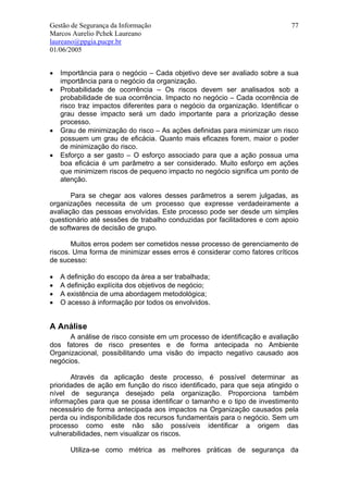 Gestão de Segurança da Informação                                           77
Marcos Aurelio Pchek Laureano
laureano@ppgia.pucpr.br
01/06/2005


•   Importância para o negócio – Cada objetivo deve ser avaliado sobre a sua
    importância para o negócio da organização.
•   Probabilidade de ocorrência – Os riscos devem ser analisados sob a
    probabilidade de sua ocorrência. Impacto no negócio – Cada ocorrência de
    risco traz impactos diferentes para o negócio da organização. Identificar o
    grau desse impacto será um dado importante para a priorização desse
    processo.
•   Grau de minimização do risco – As ações definidas para minimizar um risco
    possuem um grau de eficácia. Quanto mais eficazes forem, maior o poder
    de minimização do risco.
•   Esforço a ser gasto – O esforço associado para que a ação possua uma
    boa eficácia é um parâmetro a ser considerado. Muito esforço em ações
    que minimizem riscos de pequeno impacto no negócio significa um ponto de
    atenção.

       Para se chegar aos valores desses parâmetros a serem julgadas, as
organizações necessita de um processo que expresse verdadeiramente a
avaliação das pessoas envolvidas. Este processo pode ser desde um simples
questionário até sessões de trabalho conduzidas por facilitadores e com apoio
de softwares de decisão de grupo.

       Muitos erros podem ser cometidos nesse processo de gerenciamento de
riscos. Uma forma de minimizar esses erros é considerar como fatores críticos
de sucesso:

•   A definição do escopo da área a ser trabalhada;
•   A definição explícita dos objetivos de negócio;
•   A existência de uma abordagem metodológica;
•   O acesso à informação por todos os envolvidos.


A Análise
      A análise de risco consiste em um processo de identificação e avaliação
dos fatores de risco presentes e de forma antecipada no Ambiente
Organizacional, possibilitando uma visão do impacto negativo causado aos
negócios.

       Através da aplicação deste processo, é possível determinar as
prioridades de ação em função do risco identificado, para que seja atingido o
nível de segurança desejado pela organização. Proporciona também
informações para que se possa identificar o tamanho e o tipo de investimento
necessário de forma antecipada aos impactos na Organização causados pela
perda ou indisponibilidade dos recursos fundamentais para o negócio. Sem um
processo como este não são possíveis identificar a origem das
vulnerabilidades, nem visualizar os riscos.

       Utiliza-se como métrica as melhores práticas de segurança da
 
