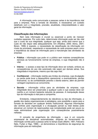 Gestão de Segurança da Informação                                              8
Marcos Aurelio Pchek Laureano
laureano@ppgia.pucpr.br
01/06/2005


       A informação certa comunicada a pessoas certas é de importância vital
para a empresa. Para a tomada de decisões, é necessários um cuidado
detalhado com a integridade, precisão, atualidade, interpretabilidade e valor
geral da informação.


Classificação das Informações
       Nem toda informação é crucial ou essencial a ponto de merecer
cuidados especiais. Por outro lado, determinada informação pode ser tão vital
que o custo de sua integridade, qualquer que seja, ainda será menor que o
custo de não dispor dela adequadamente. Em (Wadlow, 2000; Abreu, 2001;
Boran, 1996) é exposto, a necessidade de classificação da informação em
níveis de prioridade, respeitando a necessidade de cada empresa assim como
a importância da classe de informação para a manutenção das atividades da
empresa:

•   Pública – informação que pode vir a público sem maiores conseqüências
    danosas ao funcionamento normal da empresa, e cuja integridade não é
    vital;

•   Interna – o acesso a esse tipo de informação deve ser evitado, embora as
    conseqüências do uso não autorizado não sejam por demais sérias. Sua
    integridade é importante, mesmo que não seja vital;

•   Confidencial – informação restrita aos limites da empresa, cuja divulgação
    ou perda pode levar a desequilíbrio operacional, e eventualmente, perdas
    financeiras, ou de confiabilidade perante o cliente externo, além de permitir
    vantagem expressiva ao concorrente;

•   Secreta – informação crítica para as atividades da empresa, cuja
    integridade deve ser preservada a qualquer custo e cujo acesso deve ser
    restrito a um número bastante reduzido de pessoas. A manipulação desse
    tipo de informação é vital para a companhia.

      Entretanto, independentemente da relevância ou tipo da informação, a
gestão dos dados organizacionais é estratégica, pois possibilita o apoio para a
tomada de decisões em qualquer âmbito institucional. Algumas informações
são centrais para organização e a divulgação parcial ou total destas pode
alavancar um número de repercussões cuja complexidade pode ser pouco ou
nada administrável pela organização com conseqüências possivelmente
nefastas.

      O conceito de engenharia da informação – que é um conjunto
empresarial de disciplinas automatizadas, dirigindo ao fornecimento da
informação correta para a pessoa certa no tempo exato (Martin, 1991; Feliciano
Neto, Furlan e Higo, 1988) – já demonstrava a importância da segurança da
informação para as instituições.
 