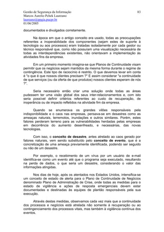 Gestão de Segurança da Informação                                          83
Marcos Aurelio Pchek Laureano
laureano@ppgia.pucpr.br
01/06/2005

documentados e divulgados corretamente.

       Na época em que o antigo conceito era usado, todas as preocupações
referentes a inoperabilidade dos componentes (sejam estes de suporte à
tecnologia ou aos processos) eram tratadas isoladamente por cada gestor ou
técnico responsável que, como não possuíam uma visualização necessária de
todas as interdependências existentes, não orientavam a implementação às
atividades fins da empresa.

       Em um primeiro momento imagina-se que Planos de Continuidade visam
permitir que os negócios sejam mantidos da mesma forma durante o regime de
contingência. Este tipo de raciocínio é restrito. O que devemos levar em conta
é "o que é que nossos clientes precisam ?" E assim considerar "a continuidade
de que serviços (ou da oferta de que produtos) nossos clientes esperam de nós
?".

      Seria necessário então criar uma solução onde todas as áreas
pudessem ter uma visão global dos seus inter-relacionamentos e, com isto
seria possível definir critérios referentes ao custo de recuperação, de
inoperância ou de impacto refletidos na atividade fim da empresa.

       Quando se enumerava os grandes vilões responsáveis pela
indisponibilidade e o caos nas empresas, pensava-se em desastres como as
ameaças naturais, terremotos, inundações e outros similares. Porém, estes
fatores perderam terreno para as vulnerabilidades herdadas pelas empresas
em decorrência do aumento desenfreado, e necessárias, das novas
tecnologias.

       Com isso, o conceito de desastre, antes atrelado ao caos gerado por
fatores naturais, vem sendo substituído pelo conceito de evento, que é a
concretização de uma ameaça previamente identificada, podendo ser seguido
ou não de um desastre.

        Por exemplo, o recebimento de um vírus por um usuário de e-mail
identifica-se como um evento até que o programa seja executado, resultando
na perda de dados, o que seria um desastre, considerando o valor das
informações atingidas.

      Nos dias de hoje, após os atentados nos Estados Unidos, intensifica-se
um conceito de estado de alerta para o Plano de Continuidade de Negócios
denominado Plano de Administração de Crise, onde todas as medidas para o
estado de vigilância e ações de resposta emergenciais devem estar
documentadas e destinadas às equipes de plantão responsáveis pela sua
execução.

       Através destas medidas, observamos cada vez mais que a continuidade
dos processos e negócios está atrelada não somente à recuperação ou ao
contingenciamento dos processos vitais, mas também à vigilância contínua dos
eventos.
 
