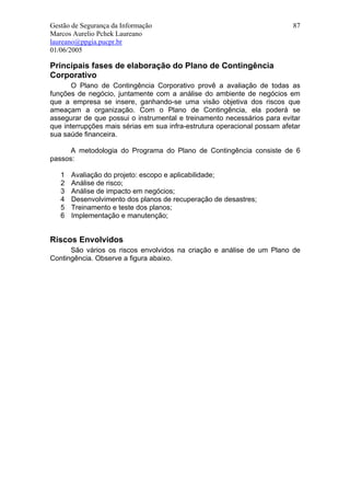 Gestão de Segurança da Informação                                         87
Marcos Aurelio Pchek Laureano
laureano@ppgia.pucpr.br
01/06/2005

Principais fases de elaboração do Plano de Contingência
Corporativo
       O Plano de Contingência Corporativo provê a avaliação de todas as
funções de negócio, juntamente com a análise do ambiente de negócios em
que a empresa se insere, ganhando-se uma visão objetiva dos riscos que
ameaçam a organização. Com o Plano de Contingência, ela poderá se
assegurar de que possui o instrumental e treinamento necessários para evitar
que interrupções mais sérias em sua infra-estrutura operacional possam afetar
sua saúde financeira.

      A metodologia do Programa do Plano de Contingência consiste de 6
passos:

   1   Avaliação do projeto: escopo e aplicabilidade;
   2   Análise de risco;
   3   Análise de impacto em negócios;
   4   Desenvolvimento dos planos de recuperação de desastres;
   5   Treinamento e teste dos planos;
   6   Implementação e manutenção;


Riscos Envolvidos
      São vários os riscos envolvidos na criação e análise de um Plano de
Contingência. Observe a figura abaixo.
 