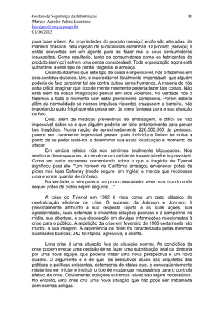 Gestão de Segurança da Informação                                            91
Marcos Aurelio Pchek Laureano
laureano@ppgia.pucpr.br
01/06/2005

para fazer o bem. As propriedades do produto (serviço) então são alteradas, de
maneira drástica, pela injeção de substâncias estranhas. O produto (serviço) é
então convertido em um agente para se fazer mal a seus consumidores
insuspeitos. Como resultado, tanto os consumidores como os fabricantes do
produto (serviço) sofrem uma perda considerável. Toda organização agora está
vulnerável a este tipo de perda, tragédia, e ameaça.
        Quando dizemos que este tipo de coisa é impensável, nós o fazemos em
dois sentidos distintos. Um, é inacreditável -totalmente impensável- que alguém
poderia de fato perpetrar tal ato contra outros seres humanos. A maioria de nós
acha difícil imaginar que tipo de mente realmente poderia fazer tais coisas. Não
está além de nossa imaginação pensar em atos violentos. Na verdade nós o
fazemos a todo o momento sem estar plenamente consciente. Porém estaria
além da normalidade se nossos impulsos violentos cruzassem a barreira, não
importando quão frágil que ela possa ser, da mera fantasia para a sua atuação
de fato.
        Dois, além de medidas preventivas de embalagem, é difícil se não
impossível saber-se o que alguém poderia ter feito anteriormente para prever
tais tragédias. Numa nação de aproximadamente 226.500.000 de pessoas,
parece ser claramente impossível prever quais indivíduos fariam tal coisa a
ponto de se poder isolá-los e determinar sua exata localização e momento de
atacar.
        Em ambos relatos nós nos sentimos totalmente bloqueados. Nos
sentimos desamparados, à mercê de um ambiente incontrolável e imprevisível.
Como um autor escrevera comentando sobre o que a tragédia do Tylenol
significou para ele: "Um homem na Califórnia ameaçou envenenar potes de
picles nas lojas Safeway (modo seguro, em inglês) a menos que recebesse
uma enorme quantia de dinheiro.
        Na verdade, a mim parece um pouco assustador viver num mundo onde
sequer potes de picles sejam seguros...."

       A crise do Tylenol em 1982 é vista como um caso clássico de
neutralização eficiente de crise. O sucesso da Johnson e Johnson é
principalmente atribuído a sua resposta rápida e as suas ações, sua
agressividade, suas extensas e eficientes relações públicas e à campanha na
mídia, sua abertura, e sua disposição em divulgar informações relacionadas à
crise para o público. A repetição da crise em fevereiro de 1986 certamente não
mudou a sua imagem. A experiência de 1986 foi caracterizada pelas mesmas
qualidades básicas; J&J foi rápida, agressiva, e aberta.

       Uma crise é uma situação fora da situação normal. As condições da
crise podem evocar uma decisão de se fazer uma substituição total da diretoria
por uma nova equipe, que poderia trazer uma nova perspectiva e um novo
quadro. O argumento é o de que os executivos atuais são arquitetos das
práticas e políticas existentes, defensores do status quo, e conseqüentemente
relutantes em iniciar e instituir o tipo de mudanças necessárias para o controle
efetivo da crise. Obviamente, soluções extremas talvez não sejam necessárias.
No entanto, uma crise cria uma nova situação que não pode ser trabalhada
com normas antigas.
 