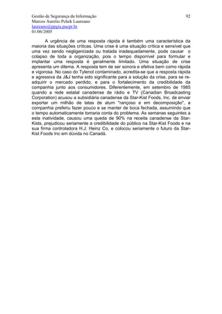 Gestão de Segurança da Informação                                           92
Marcos Aurelio Pchek Laureano
laureano@ppgia.pucpr.br
01/06/2005

       A urgência de uma resposta rápida é também uma característica da
maioria das situações críticas. Uma crise é uma situação crítica e sensível que
uma vez sendo negligenciada ou tratada inadequadamente, pode causar o
colapso de toda a organização, pois o tempo disponível para formular e
implantar uma resposta é geralmente limitado. Uma situação de crise
apresenta um dilema. A resposta tem de ser sonora e efetiva bem como rápida
e vigorosa. No caso do Tylenol contaminado, acredita-se que a resposta rápida
e agressiva da J&J tenha sido significante para a solução da crise, para se re-
adquirir o mercado perdido, e para o fortalecimento da credibilidade da
companhia junto aos consumidores. Diferentemente, em setembro de 1985
quando a rede estatal canadense de rádio e TV (Canadian Broadcasting
Corporation) acusou a subsidiária canadense da Star-Kist Foods, Inc. de enviar
exportar um milhão de latas de atum "rançoso e em decomposição", a
companhia preferiu fazer pouco e se manter de boca fechada, assumindo que
o tempo automaticamente tomaria conta do problema. As semanas seguintes a
esta inatividade, causou uma queda de 90% na receita canadense da Star-
Kists, prejudicou seriamente a credibilidade do público na Star-Kist Foods e na
sua firma controladora H.J. Heinz Co, e colocou seriamente o futuro da Star-
Kist Foods Inc em dúvida no Canadá.
 