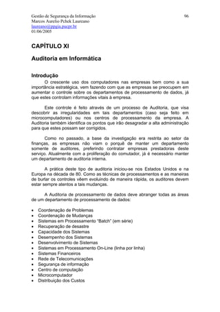 Gestão de Segurança da Informação                                          96
Marcos Aurelio Pchek Laureano
laureano@ppgia.pucpr.br
01/06/2005


CAPÍTULO XI

Auditoria em Informática

Introdução
      O crescente uso dos computadores nas empresas bem como a sua
importância estratégica, vem fazendo com que as empresas se preocupem em
aumentar o controle sobre os departamentos de processamento de dados, já
que estes controlam informações vitais à empresa.

      Este controle é feito através de um processo de Auditoria, que visa
descobrir as irregularidades em tais departamentos (caso seja feito em
microcomputadores) ou nos centros de processamento da empresa. A
Auditoria também identifica os pontos que irão desagradar a alta administração
para que estes possam ser corrigidos.

       Como no passado, a base da investigação era restrita ao setor da
finanças, as empresas não viam o porquê de manter um departamento
somente de auditores, preferindo contratar empresas prestadoras deste
serviço. Atualmente com a proliferação do comutador, já é necessário manter
um departamento de auditoria interna.

       A prática deste tipo de auditoria iniciou-se nos Estados Unidos e na
Europa na década de 80. Como as técnicas de processamentos e as maneiras
de burlar os controles vêem evoluindo de maneira rápida, os auditores devem
estar sempre atentos a tais mudanças.

      A Auditoria de processamento de dados deve abranger todas as áreas
de um departamento de processamento de dados:

•   Coordenação de Problemas
•   Coordenação de Mudanças
•   Sistemas em Processamento “Batch” (em série)
•   Recuperação de desastre
•   Capacidade dos Sistemas
•   Desempenho dos Sistemas
•   Desenvolvimento de Sistemas
•   Sistemas em Processamento On-Line (linha por linha)
•   Sistemas Financeiros
•   Rede de Telecomunicações
•   Segurança de informação
•   Centro de computação
•   Microcomputador
•   Distribuição dos Custos
 