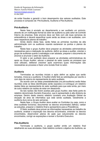 Gestão de Segurança da Informação                                              98
Marcos Aurelio Pchek Laureano
laureano@ppgia.pucpr.br
01/06/2005

de evitar fraudes e garantir o bom desempenho dos setores auditados. Este
processo é composto de: Pré-Auditoria, Auditoria e Pós-Auditoria.


Pré-Auditoria
       Nesta fase é enviado ao departamento a ser auditado um anúncio,
através de um notificação formal do setor de auditoria ou pelo setor de Controle
Interno da empresa. Este anúncio deve ser feito com até duas semanas de
antecedência e deverá especificar quais serão as áreas a ser auditadas, com
seus respectivos planos de trabalho.
       Ainda destro desta fase, serão feitas as primeiras reuniões da alta
administração com os auditores visando esclarecer os pontos e planos de
trabalho.
       Nesta fase o grupo Auditor deve preparar as atividades administrativas
necessárias para a realização da auditoria, definir as áreas a auditar, orientar o
grupo de auditores quanto a estratégia a ser adotada, preparar o documento de
anúncio e anunciar o setor da Auditoria.
       O setor a ser auditado deve preparar as atividades administrativas de
apoio ao Grupo Auditor, educar o pessoal do setor quanto ao processo que
será utilizado, deliberar (resolver após examinar) quais informações são
necessárias ao processo e fazer uma revisão final no setor.


Auditoria
        Terminadas as reuniões iniciais e após definir as ações que serão
tomadas, inicia-se a auditoria. O Auditor-chefe fará as solicitações por escrito e
com data de retorno do representante do setor auditado.
        De acordo com as datas preestabelecidas (na pré-auditoria) serão feitas
reuniões onde os fatos identificados serão expostos e é entregue um relatório
destes fatos ao representante do setor auditado para que este emita, por meio
de outro relatório as razões de estar em desacordo.
        Se tais razões não forem aceitas pelo grupo Auditor, elas farão parte do
relatório denominado Sumário Executivo, que é apresentado à alta diretoria da
empresa. Dentro deste mesmo relatório constará uma Avaliação Global da
situação da área de informática que está sendo auditada. Geralmente a
auditoria dura cerca de seis semanas.
        Nesta fase, o Grupo Auditor deve avaliar os Controles (ou seja, como a
área auditada funciona); documentar os desvios encontrados (falhas); validar
as soluções, preparar o relatório final e apresentá-lo para a Presidência.
        O Setor auditado deve prover as informações necessárias ao trabalho da
auditoria, analisar a exposição dos desvios encontrados, entender os desvios
encontrados, desenvolver planos de ação que solucionarão os desvios
encontrados, corrigir as exposições e revisar o Sumário Executivo.


Pós-Auditoria
      Terminada a auditoria, o grupo auditor emite um relatório final
detalhando as suas atividades. Este relatório conterá o objetivo da Auditoria, as
 