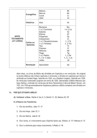 10
Novo
Testamento
(27 Livros)
Evangelhos
Mateus
Marcos
Lucas
João
Mt
Mc
Lc
Jo
Histórico Atos At
Cartas ou
Epístolas
Romanos
1 e 2 Coríntios
Gálatas
Efésios
Filipenses
Colossenses
1 e 2 Tessalonicenses
1 e 2 Timóteo
Tito
Filemon
Hebreus
Tiago
1 e 2 Pedro
1, 2 e 3 João
Judas
Rm
1 e 2 Co
Gl
Ef
Fp
Cl
1, 2 Ts
1, 2 Tm
Tt
Fl
Hb
Tg
1, 2 Pe
1, 2, 3 Jo
Jd
Revelação Apocalipse Ap
Além disso, os Livros da Bíblia são divididos em Capítulos e em versículos. No original
os textos bíblicos não tinham capítulos e versículos; a divisão em capítulos por letras é
atribuída ao Cardeal Hugo, falecido em 1263, ou a Stephen Langton, falecido em 1228.
Os versículos numerados surgiram em torno de 1220, adicionados à Bíblia Hebraica por
Isaac Nathan. A divisão em versículos do Novo Testamento é obra de Robert Steven, em
1551. Em 1555 aproximadamente Stephanus publicou a Bíblia completa com divisões em
capítulo e versículos.
IX)	 POR QUE ESTUDAR A BÍBLIA?
A)	 Conhecer a Deus. Oséias 4: 6a; 6: 3; Daniel 11: 32; Mateus 22: 29
B) A Palavra nos Transforma
1.	 Ela nos santifica. João 17: 17
2.	 Ela nos limpa. João 15: 3
3.	 Ela nos liberta. João 8: 32
4.	 Ela é arma, é o instrumento que o Espírito Santo usa. Efésios. 6: 17/ Hebreus 4: 12
5.	 Ela é o alimento para nosso crescimento. II Pedro 3: 18
 