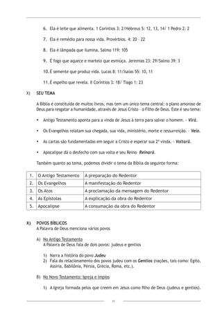 11
6.	 Ela é leite que alimenta. 1 Coríntios 3: 2/Hebreus 5: 12, 13, 14/ 1 Pedro 2: 2
7.	 Ela é remédio para nossa vida. Provérbios. 4: 20 – 22
8.	 Ela é lâmpada que ilumina. Salmo 119: 105
9.	 É fogo que aquece e martelo que esmiúça. Jeremias 23: 29/Salmo 39: 3
10.	É semente que produz vida. Lucas 8: 11/Isaías 55: 10, 11
11.	É espelho que revela. II Coríntios 3: 18/ Tiago 1: 23
X)	 SEU TEMA
A Bíblia é constituída de muitos livros, mas tem um único tema central: o plano amoroso de
Deus para resgatar a humanidade, através de Jesus Cristo – o Filho de Deus. Este é seu tema:
•	 Antigo Testamento aponta para a vinda de Jesus à terra para salvar o homem. - Virá.
•	 Os Evangelhos relatam sua chegada, sua vida, ministério, morte e ressurreição. – Veio.
•	 As cartas são fundamentadas em seguir a Cristo e esperar sua 2ª vinda. - Voltará.
•	 Apocalipse dá o desfecho com sua volta e seu Reino– Reinará.
Também quanto ao tema, podemos dividir o tema da Bíblia da seguinte forma:
1. O Antigo Testamento A preparação do Redentor
2. Os Evangelhos A manifestação do Redentor
3. Os Atos A proclamação da mensagem do Redentor
4. As Epístolas A explicação da obra do Redentor
5. Apocalipse A consumação da obra do Redentor
X)	 POVOS BÍBLICOS
A Palavra de Deus menciona vários povos
A)	 No Antigo Testamento
A Palavra de Deus fala de dois povos: judeus e gentios
1)	 Narra a história do povo Judeu
2)	 Fala do relacionamento dos povos judeu com os Gentios (nações, tais como: Egito,
Assíria, Babilônia, Pérsia, Grécia, Roma, etc.).
B)	 No Novo Testamento: Igreja e ímpios
1)	 A Igreja formada pelos que creem em Jesus como filho de Deus (judeus e gentios).
 