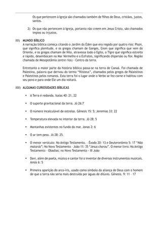 12
Os que pertencem à Igreja são chamados também de filhos de Deus, cristãos, justos,
santos.
2)	 Os que não pertencem à Igreja, portanto não creem em Jesus Cristo, são chamados
ímpios ou injustos.
XII)	 MUNDO BÍBLICO
A narração bíblica começa citando o Jardim do Éden que era regado por quatro rios: Pison,
que significa plenitude, e os gregos chamam de Ganges, Giom que significa que vem do
Oriente, e os gregos chamam de Nilo, atravessa todo o Egito, o Tigre que significa estreito
e rápido, desembocam no Mar Vermelho e o Eufrates, significando dispersão ou flor. Região
chamada de Mesopotâmia (entre rios) - Centro da terra.
Entretanto a maior parte da história bíblica passa-se na terra de Canaã. Foi chamada de
Palestina, palavra que derivou do termo “filisteus”, chamados pelos gregos de Palaistinos
e Palestinos pelos romanos. Esta terra foi o lugar onde o Verbo se fez carne e habitou com
seu povo e para onde Ele um dia voltará.
XIII) 	ALGUMAS CURIOSIDADES BÍBLICAS
•	 A Terra é redonda. Isaías 40: 21, 22
•	 O suporte gravitacional da terra. Jó 26:7
•	 O número incalculável de estrelas. Gênesis 15: 5; Jeremias 33: 22
•	 Temperatura elevada no interior da terra. Jó 28: 5
•	 Montanhas existentes no fundo do mar. Jonas 2: 6
•	 O ar tem peso. Jó 28: 25.
•	 O menor versículo: No Antigo Testamento. – Êxodo 20: 13 e Deuteronômio 5: 17 “Não
matarás”; No Novo Testamento – João 11: 35 “Jesus chorou”. O menor livro: No Antigo
Testamento – Obadias; no Novo Testamento - III João
•	 Davi, além de poeta, músico e cantor foi o inventor de diversos instrumentos musicais.
Amós 6: 5
•	 Primeira aparição do arco-íris, usado como símbolo da aliança de Deus com o homem
de que a terra não seria mais destruída por águas de dilúvio. Gênesis. 9: 11 – 17
 