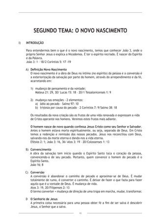 13
SEGUNDO TEMA: O NOVO NASCIMENTO
I)	 INTRODUÇÃO
Para entendermos bem o que é o novo nascimento, temos que conhecer João 3, onde o
próprio Senhor Jesus o explica a Nicodemos. É ter o espírito recriado. É nascer do Espírito
e da Palavra.
João 3: 1 – 18/2 Coríntios 5: 17 -19
A)	 Definição Novo Nascimento
O novo nascimento é a obra de Deus no íntimo (no espírito) da pessoa e a conversão é
a exteriorização da salvação por parte do homem, através do arrependimento e da fé,
acarretando em:
1)	 mudança de pensamento e da vontade;
	 Mateus 21: 29, 30/ Lucas 15: 18 – 20/1 Tessalonicenses 1: 9
2)	 mudança nas emoções - 2 elementos:
a)	 ódio ao pecado – Salmo 97: 10
b) 	tristeza por causa do pecado – 2 Coríntios 7: 9/Salmo 38: 18
Os resultados da nova criação são os frutos de uma vida renovada e expressam a vida
de Cristo operante nos homens. Veremos estes frutos mais adiante.
O homem nasce de novo quando confessa Jesus Cristo como seu Senhor e Salvador.
Antes o homem estava morto espiritualmente, ou seja, separado de Deus. Em Cristo
temos a redenção e remissão dos nossos pecados. Jesus nos reconciliou com Deus,
salvando-nos da morte eterna e dando-nos a vida eterna.
Efésios 2: 1; João 3: 16, 36/ Atos 3: 19 – 20/Colossenses 1: 13
B)	Convencimento
A obra da salvação tem início quando o Espírito Santo toca o coração da pessoa,
convencendo-a de seu pecado. Portanto, quem convence o homem do pecado é o
Espírito Santo.
João 16: 8
C)	 Conversão
A conversão é abandonar o caminho de pecado e aproximar-se de Deus. É mudar
totalmente de rumo, é converter o caminho. É deixar de fazer o que fazia para fazer
aquilo que é a vontade de Deus. É mudança de vida.
Atos 3: 19, 20/Filipenses 2: 13
O termo converter = mudança de direção de uma tropa em marcha, mudar, transformar.
D	O Senhorio de Jesus
A primeira coisa necessária para uma pessoa obter fé a fim de ser salva é descobrir
Jesus, o Senhor que a salva.
 
