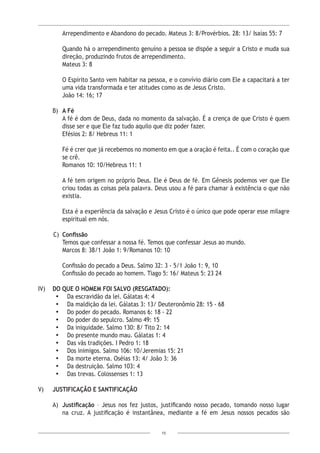 15
Arrependimento e Abandono do pecado. Mateus 3: 8/Provérbios. 28: 13/ Isaías 55: 7
Quando há o arrependimento genuíno a pessoa se dispõe a seguir a Cristo e muda sua
direção, produzindo frutos de arrependimento.
Mateus 3: 8
O Espírito Santo vem habitar na pessoa, e o convívio diário com Ele a capacitará a ter
uma vida transformada e ter atitudes como as de Jesus Cristo.
João 14: 16; 17
B)	A Fé
A fé é dom de Deus, dada no momento da salvação. É a crença de que Cristo é quem
disse ser e que Ele faz tudo aquilo que diz poder fazer.
Efésios 2: 8/ Hebreus 11: 1
Fé é crer que já recebemos no momento em que a oração é feita.. É com o coração que
se crê.
Romanos 10: 10/Hebreus 11: 1
A fé tem origem no próprio Deus. Ele é Deus de fé. Em Gênesis podemos ver que Ele
criou todas as coisas pela palavra. Deus usou a fé para chamar à existência o que não
existia.
Esta é a experiência da salvação e Jesus Cristo é o único que pode operar esse milagre
espiritual em nós.
C)	 Confissão
Temos que confessar a nossa fé. Temos que confessar Jesus ao mundo.
Marcos 8: 38/1 João 1: 9/Romanos 10: 10
Confissão do pecado a Deus. Salmo 32: 3 - 5/1 João 1: 9, 10
Confissão do pecado ao homem. Tiago 5: 16/ Mateus 5: 23 24
IV)	 DO QUE O HOMEM FOI SALVO (RESGATADO):
•	 Da escravidão da lei. Gálatas 4: 4 		
•	 Da maldição da lei. Gálatas 3: 13/ Deuteronômio 28: 15 - 68
•	 Do poder do pecado. Romanos 6: 18 - 22
•	 Do poder do sepulcro. Salmo 49: 15
•	 Da iniquidade. Salmo 130: 8/ Tito 2: 14 		
•	 Do presente mundo mau. Gálatas 1: 4
•	 Das vãs tradições. I Pedro 1: 18		
•	 Dos inimigos. Salmo 106: 10/Jeremias 15: 21
•	 Da morte eterna. Oséias 13: 4/ João 3: 36				
•	 Da destruição. Salmo 103: 4
•	 Das trevas. Colossenses 1: 13
V) 	 JUSTIFICAÇÃO E SANTIFICAÇÃO
A) 	Justificação – Jesus nos fez justos, justificando nosso pecado, tomando nosso lugar
na cruz. A justificação é instantânea, mediante a fé em Jesus nossos pecados são
 