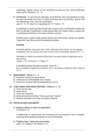 16
justificados. Quando cremos na obra sacrificial de Jesus por nós, somos justificados
diante do Pai. Romanos 3: 21 - 31
B) 	Santificação – É o processo de separação, de purificação, pelo qual passamos ao longo
da nossa caminhada com Cristo. É a Palavra de Deus quem nos santifica. Quanto mais
nos submetemos a Ela, mais nos santificamos..
João 17: 17, 19/ João 14: 3/ Apocalipse 22: 11/1 Pedro 1: 15
A justificação é aquilo que Deus fez por nós, enquanto que a santificação é aquilo que
Deus faz em nós. A justificação é nossa posição legal com relação a Deus, ao passo que
a santificação demonstra o fruto dessa relação na prática.
Também existe o aspecto legal quando dizemos que somos santos, porque isto significa
“separados” para Deus, portanto separados do pecado.
Santidade
Santidade significa: separação total a Deus, dedicação total a Deus, vem de sagrado,
consagrado. Sem um coração santo não se pode viver em santidade. Romanos 12: 1, 2
Santidade é o desejo do coração de Deus para o seu povo desde a Antiguidade até os
dias de hoje.
I Pedro 1: 16/ 2 Coríntios 7: 1/Tiago 1: 4
A santidade de Deus não tolera o pecado. Isaías 59: 2
Sem a santidade, ninguém verá o Senhor, isto é, não entrará no Reino de Deus. Hebreus
12: 14
VI)	 QUEM ÉRAMOS - Efésios 2: 1 - 3
A)	 Estávamos mortos nos nossos delitos.
B)	 Andávamos em conformidade com o mundo .
C)	 Éramos por natureza filhos da desobediência e da ira.
VII)	 O QUE SOMOS COMO NOVAS CRIATURAS - Efésios 2: 4 - 10
A)	 Cristo nos deu vida.
B)	 Somos salvos
C)	 Cristo nos ressuscitou
D)	 Somos obras-primas de Deus. Feitura quer dizer “poema”
E)	 Estamos assentados com Cristo nos lugares celestiais
VIII)	 FRUTOS DO NOVO NASCIMENTO
A)	 Mudança radical na vida e na experiência.
	 2 Coríntios 5: 17
A regeneração ou renascimento não é gradativo em sua ocorrência, mas é imediato,
ainda que sejam gradativas algumas de suas manifestações.
B)	 Filiação a Deus. Temos uma nova família.
João 1: 12/ Gálatas 3: 26/ Efésios 2: 19
 