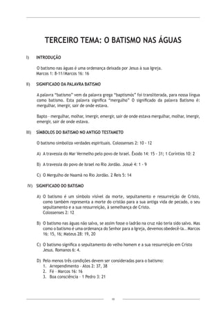 19
TERCEIRO TEMA: O BATISMO NAS ÁGUAS
I) 	 INTRODUÇÃO
O batismo nas águas é uma ordenança deixada por Jesus à sua Igreja.
	 Marcos 1: 8-11/Marcos 16: 16
II) 	 SIGNIFICADO DA PALAVRA BATISMO
A palavra “batismo” vem da palavra grega “baptismós” foi transliterada, para nossa língua
como batismo. Esta palavra significa “mergulho” O significado da palavra Batismo é:
mergulhar, imergir, sair de onde estava.
Bapto – mergulhar, molhar, imergir, emergir, sair de onde estava mergulhar, molhar, imergir,
emergir, sair de onde estava.
III) 	 SÍMBOLOS DO BATISMO NO ANTIGO TESTAMETO
O batismo simboliza verdades espirituais. Colossenses 2: 10 - 12
A)	 A travessia do Mar Vermelho pelo povo de Israel. Êxodo 14: 15 - 31; 1 Coríntios 10: 2
B)	 A travessia do povo de Israel no Rio Jordão. Josué 4: 1 - 9
C)	 O Mergulho de Naamã no Rio Jordão. 2 Reis 5: 14
IV) 	 SIGNIFICADO DO BATISMO
A)	O batismo é um símbolo visível da morte, sepultamento e ressurreição de Cristo,
como também representa a morte do cristão para a sua antiga vida de pecado, o seu
sepultamento e a sua ressurreição, à semelhança de Cristo.
Colossenses 2: 12
B)	 O batismo nas águas não salva, se assim fosse o ladrão na cruz não teria sido salvo. Mas
como o batismo é uma ordenança do Senhor para a Igreja, devemos obedecê-la.. Marcos
16: 15, 16; Mateus 28: 19, 20
C)	 O batismo significa o sepultamento do velho homem e a sua ressurreição em Cristo
Jesus. Romanos 6: 4.
D)	 Pelo menos três condições devem ser consideradas para o batismo:
1.	 Arrependimento – Atos 2: 37, 38
2.	 Fé – Marcos 16: 16
3. 	 Boa consciência – 1 Pedro 3: 21
 