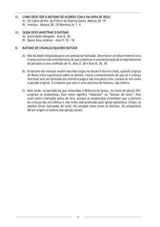 20
V) 	 COMO DEVE SER O BATISMO DE ACORDO COM A PALAVRA DE DEUS
A)	 Em nome do Pai, do Filho e do Espírito Santo. Mateus 28: 19
B)	 Imersão – Mateus 28: 19/Romanos 6: 1- 4
VI) 	 QUEM DEVE MINISTRAR O BATISMO
A)	 Autoridade delegada – Atos 8: 38
B)	 Quem Deus ordenar – Atos 9: 10 - 18
8) 	 BATISMO DE CRIANÇAS/QUANDO BATIZAR
A)	 Não há idade estipulada para uma pessoa ser batizada. Deve haver um discernimento se a
criança tem ou não entendimento de que o batismo é uma declaração de arrependimento
de pecados e uma confissão de fé. Atos 2: 38 e Atos 8: 38, 39.
B)	 O batismo de crianças recém-nascidas surgiu no século V da era cristã, quando a Igreja
de Roma tinha supremacia sobre as demais. Havia o entendimento de que se a criança
morresse sem ser batizada ela morreria pagã e não iria para o céu. Levava-se em conta
o pecado original. É evidente que esta é uma doutrina de homens, não bíblica.
C)	 Mais tarde, no período da que antecedeu à Reforma da Igreja, no início do século XVI,
surgiram os anabatistas. Este nome significa “rebatizar” ou “batizar de novo”. Eles
eram assim chamados pelos de fora, porque os anabatistas entendiam que o batismo
de criança não era bíblico e não tinha sido praticado pela Igreja Apostólica. Então, os
adultos foram batizados de novo. Na verdade estes eram os batistas. Os anabatistas
deram origem à maioria das igrejas atuais.
 