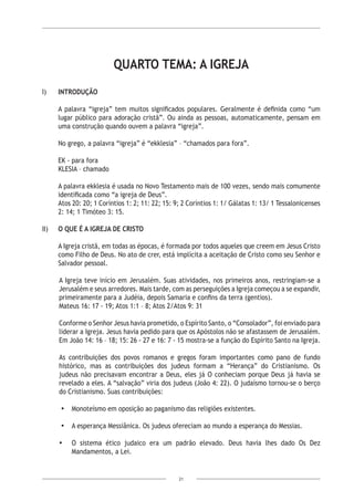 21
QUARTO TEMA: A IGREJA
I)	 INTRODUÇÃO
A palavra “igreja” tem muitos significados populares. Geralmente é definida como “um
lugar público para adoração cristã”. Ou ainda as pessoas, automaticamente, pensam em
uma construção quando ouvem a palavra “igreja”.
No grego, a palavra “igreja” é “ekklesia” – “chamados para fora”.
EK - para fora
KLESIA – chamado
A palavra ekklesia é usada no Novo Testamento mais de 100 vezes, sendo mais comumente
identificada como “a igreja de Deus”.
Atos 20: 20; 1 Coríntios 1: 2; 11: 22; 15: 9; 2 Coríntios 1: 1/ Gálatas 1: 13/ 1 Tessalonicenses
2: 14; 1 Timóteo 3: 15.
II)	 O QUE É A IGREJA DE CRISTO
A Igreja cristã, em todas as épocas, é formada por todos aqueles que creem em Jesus Cristo
como Filho de Deus. No ato de crer, está implícita a aceitação de Cristo como seu Senhor e
Salvador pessoal.
A Igreja teve início em Jerusalém. Suas atividades, nos primeiros anos, restringiam-se a
Jerusalém e seus arredores. Mais tarde, com as perseguições a Igreja começou a se expandir,
primeiramente para a Judéia, depois Samaria e confins da terra (gentios).
Mateus 16: 17 - 19; Atos 1:1 – 8; Atos 2/Atos 9: 31
Conforme o Senhor Jesus havia prometido, o Espírito Santo, o “Consolador”, foi enviado para
liderar a Igreja. Jesus havia pedido para que os Apóstolos não se afastassem de Jerusalém.
Em João 14: 16 – 18; 15: 26 - 27 e 16: 7 - 15 mostra-se a função do Espírito Santo na Igreja.
As contribuições dos povos romanos e gregos foram importantes como pano de fundo
histórico, mas as contribuições dos judeus formam a “Herança” do Cristianismo. Os
judeus não precisavam encontrar a Deus, eles já O conheciam porque Deus já havia se
revelado a eles. A “salvação” viria dos judeus (João 4: 22). O judaísmo tornou-se o berço
do Cristianismo. Suas contribuições:
•	 Monoteísmo em oposição ao paganismo das religiões existentes.
•	 A esperança Messiânica. Os judeus ofereciam ao mundo a esperança do Messias.
•	 O sistema ético judaico era um padrão elevado. Deus havia lhes dado Os Dez
Mandamentos, a Lei.
 