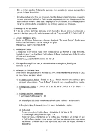 22
•	 Eles já tinham o Antigo Testamento, que era o livro sagrado dos judeus, que apontava
para a vinda de Jesus Cristo.
•	 Os judeus cultuavam a Deus nas sinagogas, nascidas da ausência do templo de Jerusalém
durante o cativeiro babilônico. Paulo sempre pregava primeiro nas sinagogas em todas
as cidades que entrava. Ela foi à casa de pregação do cristianismo. O sistema de governo
na igreja primitiva tinha antecedentes nas práticas judaicas nas sinagogas.
O Domingo – o Dia do Senhor
O 1º dia da semana, domingo, começou a ser chamado o Dia do Senhor. Começou-se a
guardar o domingo, porque foi o dia da ressurreição de Cristo. Atos 20: 7; 1 Coríntios 16: 2.
A)	 Jesus o Cabeça da Igreja
Paulo, em Efésios e Colossenses, chama a Igreja de “Corpo de Cristo”. Sendo Jesus
Cristo o seu fundamento. Ele é a “cabeça” da Igreja.
Efésios 1: 22 e 23/ Colossenses 1: 18
B)	 O Corpo de Cristo
A Igreja não é um templo físico e sim pessoas salvas que formam o corpo de Cristo,
iniciada em Atos 2, na descida do Espírito Santo de Deus, no dia da festa de Pentecostes
(50 dias após a colheita).
Efésios 1: 22, 23/Cl 1: 18/1 Coríntios 12: 12 - 26
C)	 Um organismo espiritual vivo, e não meramente uma organização religiosa.
Romanos 12: 4, 5
D)	 O Templo da Glória de Deus
Deus sempre desejou habitar no meio do seu povo. Para entendermos o templo de Deus
de hoje, temos que saber sobre:
1)	 O Tabernáculo de Moisés - Êxodo 25: 8, 22 - Moisés recebeu uma comissão para
construir o tabernáculo - “casa de Deus”, de acordo com o modelo existente no céu.
2)	 O Templo de Salomão -1 Crônicas 28: 6, 11, 12, 19/ II Crônicas 3: 1, 2/I Reis 6: 11 -
13
3)	 O templo do Novo Testamento
	 1 Coríntios 3: 9; Efésios 2: 13 - 22
Os dois templos do Antigo Testamento serviam como “sombra” do verdadeiro.
O Templo do Novo Testamento tem dois níveis: individual e coletivo
a)	 Individual
Somos o templo do Espírito Santo - 1 Coríntios 3: 16/João 4: 23
O profeta Ageu (AT) profetizou: Ageu 2: 9
Neste versículo, entendemos que o profeta está falando de um tempo em que
o Espírito Santo habitará nesse templo espiritual que são os cristãos, que, como
sacerdotes, oferecem sacrifícios espirituais, sacrifícios de oração, louvores e
boas obras:
 