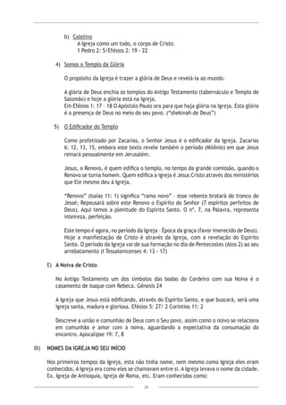 23
b)	 Coletivo
A Igreja como um todo, o corpo de Cristo.
1 Pedro 2: 5/Efésios 2: 19 - 22
4)	 Somos o Templo da Glória
O propósito da Igreja é trazer a glória de Deus e revelá-la ao mundo.
A glória de Deus enchia os templos do Antigo Testamento (tabernáculo e Templo de
Salomão) e hoje a glória está na Igreja.
Em Efésios 1: 17 – 18 O Apóstolo Paulo ora para que haja glória na Igreja. Esta glória
é a presença de Deus no meio do seu povo. (“shekinah de Deus”)
5)	 O Edificador do Templo
Como profetizado por Zacarias, o Senhor Jesus é o edificador da Igreja. Zacarias
6: 12, 13, 15, embora este texto revele também o período (Milênio) em que Jesus
reinará pessoalmente em Jerusalém.
Jesus, o Renovo, é quem edifica o templo, no tempo da grande comissão, quando o
Renovo se torna homem. Quem edifica a igreja é Jesus Cristo através dos ministérios
que Ele mesmo deu à Igreja.
“Renovo” (Isaías 11: 1) significa “ramo novo” – esse rebento brotará do tronco de
Jessé; Repousará sobre este Renovo o Espírito do Senhor (7 espíritos perfeitos de
Deus). Aqui temos a plenitude do Espírito Santo. O nº. 7, na Palavra, representa
inteireza, perfeição.
Este tempo é agora, no período da Igreja – Época da graça (favor imerecido de Deus).
Hoje a manifestação de Cristo é através da Igreja, com a revelação do Espírito
Santo. O período da Igreja vai de sua formação no dia de Pentecostes (Atos 2) ao seu
arrebatamento (I Tessalonicenses 4: 13 - 17)
E)	 A Noiva de Cristo
No Antigo Testamento um dos símbolos das bodas do Cordeiro com sua Noiva é o
casamento de Isaque com Rebeca. Gênesis 24
A Igreja que Jesus está edificando, através do Espírito Santo, e que buscará, será uma
igreja santa, madura e gloriosa. Efésios 5: 27/ 2 Coríntios 11: 2
Descreve a união e comunhão de Deus com o Seu povo, assim como o noivo se relaciona
em comunhão e amor com a noiva, aguardando a expectativa da consumação do
encontro. Apocalipse 19: 7, 8
III)	 NOMES DA IGREJA NO SEU INÍCIO
Nos primeiros tempos da Igreja, esta não tinha nome, nem mesmo como Igreja eles eram
conhecidos. A Igreja era como eles se chamavam entre si. A Igreja levava o nome da cidade.
Ex. Igreja de Antioquia, Igreja de Roma, etc. Eram conhecidos como:
 