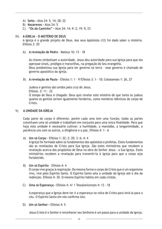 24
A)	 Seita - Atos 24: 5, 14; 28: 22
B)	 Nazarenos - Atos 24: 5
C)	 “Os do Caminho” - Atos 24: 14; 9: 2; 19: 9, 23
IV)	 A IGREJA - O MISTÉRIO DE DEUS
A Igreja é o grande projeto de Deus. Aos seus Apóstolos (12) foi dado saber o mistério.
Efésios 2: 20
A)	 A revelação de Pedro – Mateus 16: 13 – 18
As chaves simbolizam a autoridade. Jesus deu autoridade para sua Igreja para que ela
operasse sinais, pródigos e maravilhas, na pregação do Seu evangelho.
Deus predestinou sua Igreja para ter governo na terra – esse governo é chamado de
governo apostólico da igreja.
B)	 A revelação de Paulo - Efésios 1: 1 – 9/Efésios 3: 1 - 10; Colossenses 1: 26, 27
Judeus e gentios são unidos pela cruz de Jesus.
Efésios. 2: 11 - 22
O tempo de Deus é chegado. Deus quis revelar este mistério de que tanto os judeus
quanto os gentios seriam igualmente herdeiros, como membros idênticos do corpo de
Cristo.
V)	 A UNIDADE DA IGREJA
Cada parte do corpo é diferente, porém cada uma tem uma função; todas as partes
constituem uma só unidade e trabalham em conjunto para uma única finalidade. Para que
haja esta unidade é necessário cultivar: a humildade, a mansidão, a longanimidade, a
paciência uns com os outros, a diligência e a paz. Efésios 4: 1 - 6
A)	 Um só Corpo - Efésios 1: 22; 2: 20; 3: 6; 4: 4
A Igreja foi formada sobre os fundamentos dos apóstolos e profetas. Estes fundamentos
são as revelações de Cristo para Sua Igreja. São estes ministérios que recebem a
revelação acerca dos propósitos de Deus na obra do Senhor Jesus - a Sua Igreja. Estes
ministérios recebem a revelação para transmiti-la à igreja para que o corpo seja
fortalecido.
B)	 Um só Espírito – Efésios 4: 4
O corpo vive graças à respiração. Da mesma forma o corpo de Cristo que é um organismo
vivo, vive pelo Espírito Santo. O Espírito Santo sela a unidade da Igreja até o dia da
redenção. Efésios 4: 30. O mesmo Espírito habita em cada cristão.
C)	 Uma só Esperança - Efésios 4: 4/ 1 Tessalonicenses 4: 13 - 18
A esperança que a Igreja deve ter é a esperança na volta de Cristo para levá-la para o
céu. O Espírito Santo em nós confirma isto.
D)	 Um só Senhor - Efésios 4: 5
Jesus Cristo é o Senhor e reconhecer seu Senhorio é um passo para a unidade da Igreja.
 